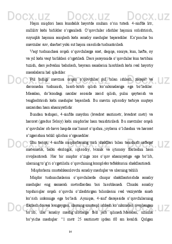 14Hajm   miqdori   ham   kundalik   hayotda   muhim   o‘rin   tutadi.   4-sinfda   litr,
millilitr   kabi   birliklar   o‘rganiladi.   O‘quvchilar   idishlar   hajmini   solishtirish,
suyuqlik   hajmini   aniqlash   kabi   amaliy   mashqlar   bajaradilar.   Ko‘pincha   bu
mavzular suv, sharbat yoki sut hajmi misolida tushuntiriladi.
Vaqt   tushunchasi  orqali   o‘quvchilarga  soat,   daqiqa,  soniya,   kun,  hafta,  oy
va yil kabi vaqt birliklari o‘rgatiladi. Dars jarayonida o‘quvchilar kun tartibini
tuzish, dars jadvalini baholash, bayram sanalarini hisoblash kabi real hayotiy
masalalarni hal qiladilar.
Pul   birligi   mavzusi   orqali   o‘quvchilar   pul   bilan   ishlash,   xarajat   va
daromadni   tushunish,   hisob-kitob   qilish   ko‘nikmalariga   ega   bo‘ladilar.
Masalan,   do‘kondagi   narxlar   asosida   xarid   qilish,   pulni   qaytarish   va
tenglashtirish   kabi   mashqlar   bajariladi.   Bu   mavzu   iqtisodiy   tarbiya   nuqtayi
nazaridan ham ahamiyatlidir.
Bundan   tashqari,   4-sinfda   maydon   (kvadrat   santimetr,   kvadrat   metr)   va
harorat (gradus Selsiy) kabi miqdorlar ham tanishtiriladi. Bu mavzular orqali
o‘quvchilar ob-havo haqida ma’lumot o‘qishni, joylarni o‘lchashni va harorat
o‘zgarishini tahlil qilishni o‘rganadilar.
Shu   tariqa,   4-sinfda   miqdorlarning   turli   shakllari   bilan   tanishish   nafaqat
matematik,   balki   ekologik,   iqtisodiy,   texnik   va   ijtimoiy   fikrlashni   ham
rivojlantiradi.   Har   bir   miqdor   o‘ziga   xos   o‘quv   ahamiyatiga   ega   bo‘lib,
ularning to‘g‘ri o‘rgatilishi o‘quvchining kompleks tafakkurini shakllantiradi.
 Miqdorlarni mustahkamlovchi amaliy mashqlar va ularning tahlili
Miqdor   tushunchalarini   o‘quvchilarda   chuqur   shakllantirishda   amaliy
mashqlar   eng   samarali   metodlardan   biri   hisoblanadi.   Chunki   amaliy
topshiriqlar   orqali   o‘quvchi   o‘zlashtirgan   bilimlarini   real   vaziyatda   sinab
ko‘rish   imkoniga   ega   bo‘ladi.   Ayniqsa,   4-sinf   darajasida   o‘quvchilarning
fikrlash doirasi kengaygan, ularning mustaqil ishlash ko‘nikmalari rivojlangan
bo‘lib,   ular   amaliy   mashg‘ulotlarga   faol   jalb   qilinadi.Masalan,   uzunlik
bo‘yicha   mashqlar:   “1   metr   25   santimetr   ipdan   60   sm   kesildi.   Qolgan 