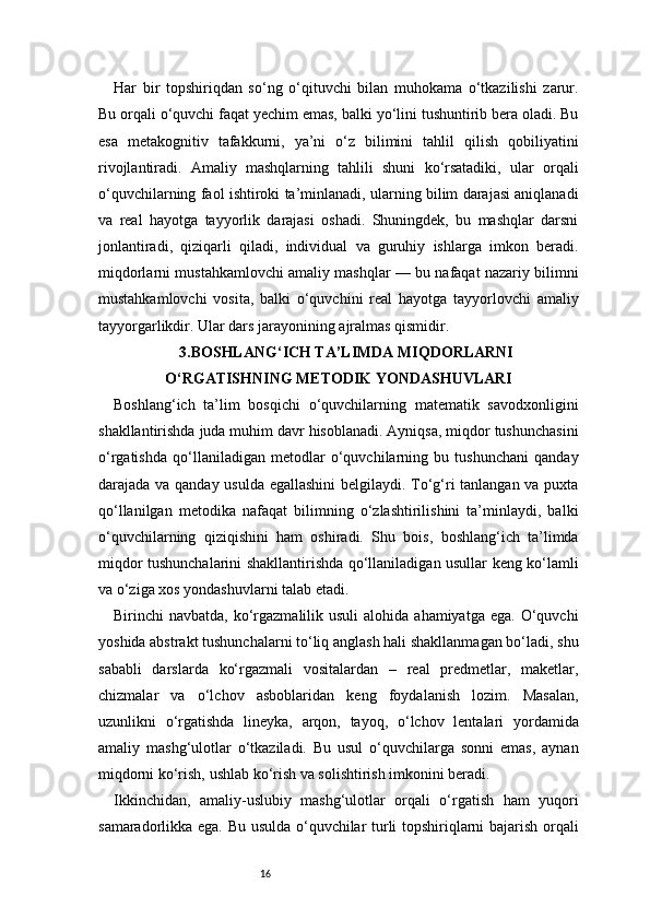 16Har   bir   topshiriqdan   so‘ng   o‘qituvchi   bilan   muhokama   o‘tkazilishi   zarur.
Bu orqali o‘quvchi faqat yechim emas, balki yo‘lini tushuntirib bera oladi. Bu
esa   metakognitiv   tafakkurni,   ya’ni   o‘z   bilimini   tahlil   qilish   qobiliyatini
rivojlantiradi.   Amaliy   mashqlarning   tahlili   shuni   ko‘rsatadiki,   ular   orqali
o‘quvchilarning faol ishtiroki ta’minlanadi, ularning bilim darajasi aniqlanadi
va   real   hayotga   tayyorlik   darajasi   oshadi.   Shuningdek,   bu   mashqlar   darsni
jonlantiradi,   qiziqarli   qiladi,   individual   va   guruhiy   ishlarga   imkon   beradi.
miqdorlarni mustahkamlovchi amaliy mashqlar — bu nafaqat nazariy bilimni
mustahkamlovchi   vosita,   balki   o‘quvchini   real   hayotga   tayyorlovchi   amaliy
tayyorgarlikdir. Ular dars jarayonining ajralmas qismidir.
3.BOSHLANG‘ICH TA’LIMDA MIQDORLARNI
O‘RGATISHNING METODIK YONDASHUVLARI
Boshlang‘ich   ta’lim   bosqichi   o‘quvchilarning   matematik   savodxonligini
shakllantirishda juda muhim davr hisoblanadi. Ayniqsa, miqdor tushunchasini
o‘rgatishda   qo‘llaniladigan   metodlar   o‘quvchilarning   bu   tushunchani   qanday
darajada va qanday usulda egallashini  belgilaydi. To‘g‘ri tanlangan va puxta
qo‘llanilgan   metodika   nafaqat   bilimning   o‘zlashtirilishini   ta’minlaydi,   balki
o‘quvchilarning   qiziqishini   ham   oshiradi.   Shu   bois,   boshlang‘ich   ta’limda
miqdor tushunchalarini shakllantirishda qo‘llaniladigan usullar keng ko‘lamli
va o‘ziga xos yondashuvlarni talab etadi.
Birinchi  navbatda,  ko‘rgazmalilik  usuli   alohida ahamiyatga  ega.  O‘quvchi
yoshida abstrakt tushunchalarni to‘liq anglash hali shakllanmagan bo‘ladi, shu
sababli   darslarda   ko‘rgazmali   vositalardan   –   real   predmetlar,   maketlar,
chizmalar   va   o‘lchov   asboblaridan   keng   foydalanish   lozim.   Masalan,
uzunlikni   o‘rgatishda   lineyka,   arqon,   tayoq,   o‘lchov   lentalari   yordamida
amaliy   mashg‘ulotlar   o‘tkaziladi.   Bu   usul   o‘quvchilarga   sonni   emas,   aynan
miqdorni ko‘rish, ushlab ko‘rish va solishtirish imkonini beradi.
Ikkinchidan,   amaliy-uslubiy   mashg‘ulotlar   orqali   o‘rgatish   ham   yuqori
samaradorlikka ega. Bu usulda o‘quvchilar turli topshiriqlarni bajarish orqali 