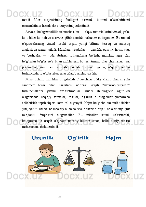 20turadi.   Ular   o‘quvchining   faolligini   oshiradi,   bilimni   o‘zlashtirishni
osonlashtiradi hamda dars jarayonini jonlantiradi.
Avvalo, ko‘rgazmalilik tushunchasi bu — o‘quv materiallarini vizual, ya’ni
ko‘z bilan ko‘rish va tasavvur qilish asosida tushuntirish deganidir. Bu metod
o‘quvchilarning   vizual   idroki   orqali   yangi   bilimni   tezroq   va   aniqroq
anglashiga xizmat qiladi. Masalan, miqdorlar — uzunlik, og‘irlik, hajm, vaqt
va   boshqalar   —   juda   abstrakt   tushunchalar   bo‘lishi   mumkin,   agar   ular
to‘g‘ridan   to‘g‘ri   so‘z   bilan   izohlangan   bo‘lsa.   Ammo   ular   chizmalar,   real
predmetlar,   modellash   vositalari   orqali   tushuntirilganda,   o‘quvchilar   bu
tushunchalarni o‘z tajribasiga asoslanib anglab oladilar.
Misol   uchun,   uzunlikni   o‘rgatishda   o‘quvchilar   oddiy   chiziq   chizish   yoki
santimetr   lenta   bilan   narsalarni   o‘lchash   orqali   “uzunroq-qisqaroq”
tushunchalarini   yaxshi   o‘zlashtiradilar.   Xuddi   shuningdek,   og‘irlikni
o‘rganishda   haqiqiy   tarozilar,   toshlar,   og‘irlik   o‘lchagichlar   yordamida
solishtirish   topshiriqlari   katta   rol   o‘ynaydi.   Hajm   bo‘yicha   esa   turli   idishlar
(litr,   yarim   litr   va   boshqalar)   bilan   tajriba   o‘tkazish   orqali   bolalar   suyuqlik
miqdorini   farqlashni   o‘rganadilar.   Bu   misollar   shuni   ko‘rsatadiki,
ko‘rgazmalilik   orqali   o‘quvchi   nazariy   bilimni   emas,   balki   hissiy   asosda
tushunchani shakllantiradi. 