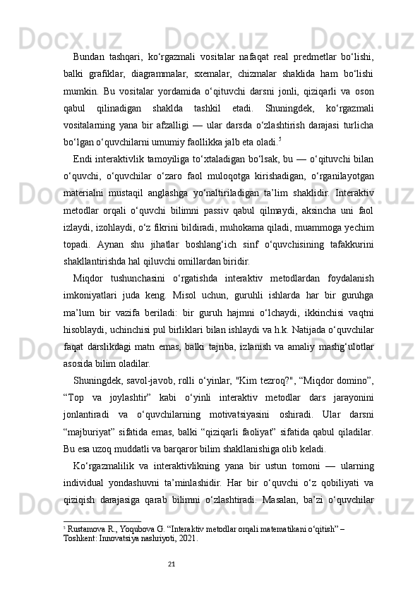 21Bundan   tashqari,   ko‘rgazmali   vositalar   nafaqat   real   predmetlar   bo‘lishi,
balki   grafiklar,   diagrammalar,   sxemalar,   chizmalar   shaklida   ham   bo‘lishi
mumkin.   Bu   vositalar   yordamida   o‘qituvchi   darsni   jonli,   qiziqarli   va   oson
qabul   qilinadigan   shaklda   tashkil   etadi.   Shuningdek,   ko‘rgazmali
vositalarning   yana   bir   afzalligi   —   ular   darsda   o‘zlashtirish   darajasi   turlicha
bo‘lgan o‘quvchilarni umumiy faollikka jalb eta oladi. 5
Endi  interaktivlik tamoyiliga to‘xtaladigan bo‘lsak, bu — o‘qituvchi  bilan
o‘quvchi,   o‘quvchilar   o‘zaro   faol   muloqotga   kirishadigan,   o‘rganilayotgan
materialni   mustaqil   anglashga   yo‘naltiriladigan   ta’lim   shaklidir.   Interaktiv
metodlar   orqali   o‘quvchi   bilimni   passiv   qabul   qilmaydi,   aksincha   uni   faol
izlaydi, izohlaydi, o‘z fikrini bildiradi, muhokama qiladi, muammoga yechim
topadi.   Aynan   shu   jihatlar   boshlang‘ich   sinf   o‘quvchisining   tafakkurini
shakllantirishda hal qiluvchi omillardan biridir.
Miqdor   tushunchasini   o‘rgatishda   interaktiv   metodlardan   foydalanish
imkoniyatlari   juda   keng.   Misol   uchun,   guruhli   ishlarda   har   bir   guruhga
ma’lum   bir   vazifa   beriladi:   bir   guruh   hajmni   o‘lchaydi,   ikkinchisi   vaqtni
hisoblaydi, uchinchisi pul birliklari bilan ishlaydi va h.k. Natijada o‘quvchilar
faqat   darslikdagi   matn   emas,   balki   tajriba,   izlanish   va   amaliy   mashg‘ulotlar
asosida bilim oladilar.
Shuningdek, savol-javob, rolli  o‘yinlar, "Kim  tezroq?", “Miqdor domino”,
“Top   va   joylashtir”   kabi   o‘yinli   interaktiv   metodlar   dars   jarayonini
jonlantiradi   va   o‘quvchilarning   motivatsiyasini   oshiradi.   Ular   darsni
“majburiyat”   sifatida   emas,   balki   “qiziqarli   faoliyat”   sifatida   qabul   qiladilar.
Bu esa uzoq muddatli va barqaror bilim shakllanishiga olib keladi.
Ko‘rgazmalilik   va   interaktivlikning   yana   bir   ustun   tomoni   —   ularning
individual   yondashuvni   ta’minlashidir.   Har   bir   o‘quvchi   o‘z   qobiliyati   va
qiziqish   darajasiga   qarab   bilimni   o‘zlashtiradi.   Masalan,   ba’zi   o‘quvchilar
5
  Rustamova R., Yoqubova G.  “Interaktiv metodlar orqali matematikani o‘qitish”  – 
Toshkent: Innovatsiya nashriyoti, 2021. 