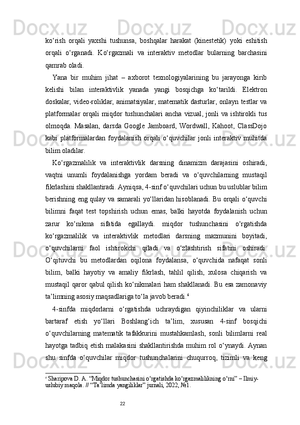 22ko‘rish   orqali   yaxshi   tushunsa,   boshqalar   harakat   (kinestetik)   yoki   eshitish
orqali   o‘rganadi.   Ko‘rgazmali   va   interaktiv   metodlar   bularning   barchasini
qamrab oladi.
Yana   bir   muhim   jihat   –   axborot   texnologiyalarining   bu   jarayonga   kirib
kelishi   bilan   interaktivlik   yanada   yangi   bosqichga   ko‘tarildi.   Elektron
doskalar, video-roliklar, animatsiyalar, matematik dasturlar, onlayn testlar va
platformalar   orqali   miqdor   tushunchalari   ancha   vizual,   jonli   va   ishtirokli   tus
olmoqda.   Masalan,   darsda   Google   Jamboard,   Wordwall,   Kahoot,   ClassDojo
kabi   platformalardan   foydalanish   orqali   o‘quvchilar   jonli   interaktiv   muhitda
bilim oladilar.
Ko‘rgazmalilik   va   interaktivlik   darsning   dinamizm   darajasini   oshiradi,
vaqtni   unumli   foydalanishga   yordam   beradi   va   o‘quvchilarning   mustaqil
fikrlashini shakllantiradi. Ayniqsa, 4-sinf o‘quvchilari uchun bu uslublar bilim
berishning eng qulay va samarali yo‘llaridan hisoblanadi. Bu orqali o‘quvchi
bilimni   faqat   test   topshirish   uchun   emas,   balki   hayotda   foydalanish   uchun
zarur   ko‘nikma   sifatida   egallaydi.   miqdor   tushunchasini   o‘rgatishda
ko‘rgazmalilik   va   interaktivlik   metodlari   darsning   mazmunini   boyitadi,
o‘quvchilarni   faol   ishtirokchi   qiladi   va   o‘zlashtirish   sifatini   oshiradi.
O‘qituvchi   bu   metodlardan   oqilona   foydalansa,   o‘quvchida   nafaqat   sonli
bilim,   balki   hayotiy   va   amaliy   fikrlash,   tahlil   qilish,   xulosa   chiqarish   va
mustaqil qaror qabul qilish ko‘nikmalari ham shakllanadi. Bu esa zamonaviy
ta’limning asosiy maqsadlariga to‘la javob beradi. 6
4-sinfda   miqdorlarni   o‘rgatishda   uchraydigan   qiyinchiliklar   va   ularni
bartaraf   etish   yo‘llari   Boshlang‘ich   ta’lim,   xususan   4-sinf   bosqichi
o‘quvchilarning   matematik   tafakkurini   mustahkamlash,   sonli   bilimlarni   real
hayotga tadbiq etish malakasini  shakllantirishda muhim  rol  o‘ynaydi. Aynan
shu   sinfda   o‘quvchilar   miqdor   tushunchalarini   chuqurroq,   tizimli   va   keng
6
  Sharipova D. A.  “Miqdor tushunchasini o‘rgatishda ko‘rgazmalilikning o‘rni”  – Ilmiy-
uslubiy maqola. // “Ta’limda yangiliklar” jurnali, 2022, №1. 