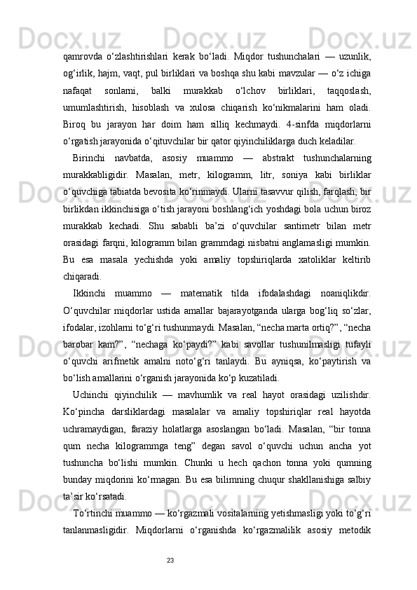 23qamrovda   o‘zlashtirishlari   kerak   bo‘ladi.   Miqdor   tushunchalari   —   uzunlik,
og‘irlik, hajm, vaqt, pul birliklari va boshqa shu kabi mavzular — o‘z ichiga
nafaqat   sonlarni,   balki   murakkab   o‘lchov   birliklari,   taqqoslash,
umumlashtirish,   hisoblash   va   xulosa   chiqarish   ko‘nikmalarini   ham   oladi.
Biroq   bu   jarayon   har   doim   ham   silliq   kechmaydi.   4-sinfda   miqdorlarni
o‘rgatish jarayonida o‘qituvchilar bir qator qiyinchiliklarga duch keladilar.
Birinchi   navbatda,   asosiy   muammo   —   abstrakt   tushunchalarning
murakkabligidir.   Masalan,   metr,   kilogramm,   litr,   soniya   kabi   birliklar
o‘quvchiga tabiatda bevosita ko‘rinmaydi. Ularni tasavvur qilish, farqlash, bir
birlikdan ikkinchisiga o‘tish jarayoni boshlang‘ich yoshdagi bola uchun biroz
murakkab   kechadi.   Shu   sababli   ba’zi   o‘quvchilar   santimetr   bilan   metr
orasidagi  farqni, kilogramm bilan grammdagi nisbatni anglamasligi mumkin.
Bu   esa   masala   yechishda   yoki   amaliy   topshiriqlarda   xatoliklar   keltirib
chiqaradi.
Ikkinchi   muammo   —   matematik   tilda   ifodalashdagi   noaniqlikdir.
O‘quvchilar   miqdorlar   ustida   amallar   bajarayotganda   ularga   bog‘liq   so‘zlar,
ifodalar, izohlarni to‘g‘ri tushunmaydi. Masalan, “necha marta ortiq?”, “necha
barobar   kam?”,   “nechaga   ko‘paydi?”   kabi   savollar   tushunilmasligi   tufayli
o‘quvchi   arifmetik   amalni   noto‘g‘ri   tanlaydi.   Bu   ayniqsa,   ko‘paytirish   va
bo‘lish amallarini o‘rganish jarayonida ko‘p kuzatiladi.
Uchinchi   qiyinchilik   —   mavhumlik   va   real   hayot   orasidagi   uzilishdir.
Ko‘pincha   darsliklardagi   masalalar   va   amaliy   topshiriqlar   real   hayotda
uchramaydigan,   faraziy   holatlarga   asoslangan   bo‘ladi.   Masalan,   “bir   tonna
qum   necha   kilogrammga   teng”   degan   savol   o‘quvchi   uchun   ancha   yot
tushuncha   bo‘lishi   mumkin.   Chunki   u   hech   qachon   tonna   yoki   qumning
bunday miqdorini ko‘rmagan. Bu esa bilimning chuqur shakllanishiga salbiy
ta’sir ko‘rsatadi.
To‘rtinchi muammo — ko‘rgazmali vositalarning yetishmasligi yoki to‘g‘ri
tanlanmasligidir.   Miqdorlarni   o‘rganishda   ko‘rgazmalilik   asosiy   metodik 