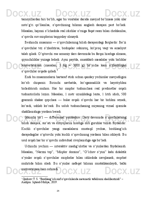 24tamoyillardan biri bo‘lib, agar bu vositalar darsda mavjud bo‘lmasa yoki ular
noto‘g‘ri   qo‘llanilsa,   o‘quvchining   bilimni   anglash   darajasi   past   bo‘ladi.
Masalan, hajmni o‘lchashda real idishlar o‘rniga faqat rasm bilan cheklanilsa,
o‘quvchi suv miqdorini taqqoslay olmaydi.
Beshinchi muammo — o‘quvchilarning bilish darajasidagi farqlardir. Ba’zi
o‘quvchilar   tez   o‘zlashtirsa,   boshqalar   sekinroq,   ko‘proq   vaqt   va   amaliyot
talab qiladi. O‘qituvchi esa umumiy dars davomida bu farqni hisobga olmasa,
qiyinchiliklar  yuzaga keladi. Ayni  paytda, murakkab masalalar  yoki birliklar
konvertatsiyasi   (masalan,   3   kg   =   3000   g)   bo‘yicha   kam   o‘zlashtirgan
o‘quvchilar orqada qoladi. 7
Endi bu muammolarni bartaraf etish uchun qanday yechimlar mavjudligini
ko‘rib   chiqamiz.   Birinchi   navbatda,   ko‘rgazmalilik   va   hayotiylikni
birlashtirish   muhim.   Har   bir   miqdor   tushunchasi   real   predmetlar   orqali
tushuntirilishi   lozim.   Masalan,   1   metr   uzunlikdagi   lenta,   1   litrli   idish,   500
grammli   shakar   qopchasi   —   bular   orqali   o‘quvchi   har   bir   birlikni   sezadi,
ko‘radi,   ushlab   ko‘radi.   Bu   uslub   tushunchaning   miyaning   vizual   qismida
shakllanishiga yordam beradi.
Ikkinchi   yo‘l   —   differensial   yondashuv.   Dars   davomida   o‘quvchilarning
bilish darajasi, sur’ati va ehtiyojlarini hisobga olib guruhlar tuzish foydalidir.
Kuchli   o‘quvchilar   yangi   masalalarni   mustaqil   yechsa,   boshlang‘ich
darajadagilar o‘qituvchi yoki kuchli o‘quvchining yordami bilan ishlaydi. Bu
usul orqali har bir o‘quvchi individual rivojlanishga ega bo‘ladi.
Uchinchi   yechim   —   interaktiv   mashg‘ulotlar   va   o‘yinlardan   foydalanish.
Masalan,   “Narxni   top”,   “Miqdor   domino”,   “O‘lchov   o‘yini”   kabi   didaktik
o‘yinlar   orqali   o‘quvchilar   miqdorlar   bilan   ishlashda   zavqlanadi,   raqobat
muhitida   bilim   oladi.   Bu   o‘yinlar   nafaqat   bilimni   mustahkamlaydi,   balki
motivatsiyani ham oshiradi.
7
  Qodirov T. S.  “Boshlang‘ich sinf o‘quvchilarida matematik tafakkurni shakllantirish”  – 
Andijon: Iqtisod-Moliya, 2019. 