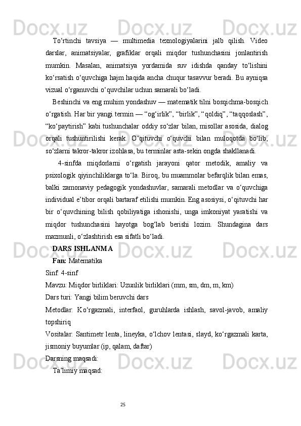25To‘rtinchi   tavsiya   —   multimedia   texnologiyalarini   jalb   qilish.   Video
darslar,   animatsiyalar,   grafiklar   orqali   miqdor   tushunchasini   jonlantirish
mumkin.   Masalan,   animatsiya   yordamida   suv   idishda   qanday   to‘lishini
ko‘rsatish o‘quvchiga hajm haqida ancha chuqur tasavvur beradi. Bu ayniqsa
vizual o‘rganuvchi o‘quvchilar uchun samarali bo‘ladi.
Beshinchi va eng muhim yondashuv — matematik tilni bosqichma-bosqich
o‘rgatish. Har bir yangi termin — “og‘irlik”, “birlik”, “qoldiq”, “taqqoslash”,
“ko‘paytirish” kabi tushunchalar oddiy so‘zlar bilan, misollar asosida, dialog
orqali   tushuntirilishi   kerak.   O‘qituvchi   o‘quvchi   bilan   muloqotda   bo‘lib,
so‘zlarni takror-takror izohlasa, bu terminlar asta-sekin ongda shakllanadi.
  4-sinfda   miqdorlarni   o‘rgatish   jarayoni   qator   metodik,   amaliy   va
psixologik qiyinchiliklarga to‘la. Biroq, bu muammolar befarqlik bilan emas,
balki   zamonaviy   pedagogik   yondashuvlar,   samarali   metodlar   va   o‘quvchiga
individual e’tibor orqali bartaraf etilishi mumkin. Eng asosiysi, o‘qituvchi har
bir   o‘quvchining   bilish   qobiliyatiga   ishonishi,   unga   imkoniyat   yaratishi   va
miqdor   tushunchasini   hayotga   bog‘lab   berishi   lozim.   Shundagina   dars
mazmunli, o‘zlashtirish esa sifatli bo‘ladi.
DARS ISHLANMA
Fan:  Matematika
Sinf: 4-sinf
Mavzu: Miqdor birliklari: Uzunlik birliklari (mm, sm, dm, m, km)
Dars turi: Yangi bilim beruvchi dars
Metodlar:   Ko‘rgazmali,   interfaol,   guruhlarda   ishlash,   savol-javob,   amaliy
topshiriq
Vositalar:  Santimetr  lenta,  lineyka,  o‘lchov  lentasi,  slayd,  ko‘rgazmali   karta,
jismoniy buyumlar (ip, qalam, daftar)
Darsning maqsadi:
Ta’limiy maqsad: 