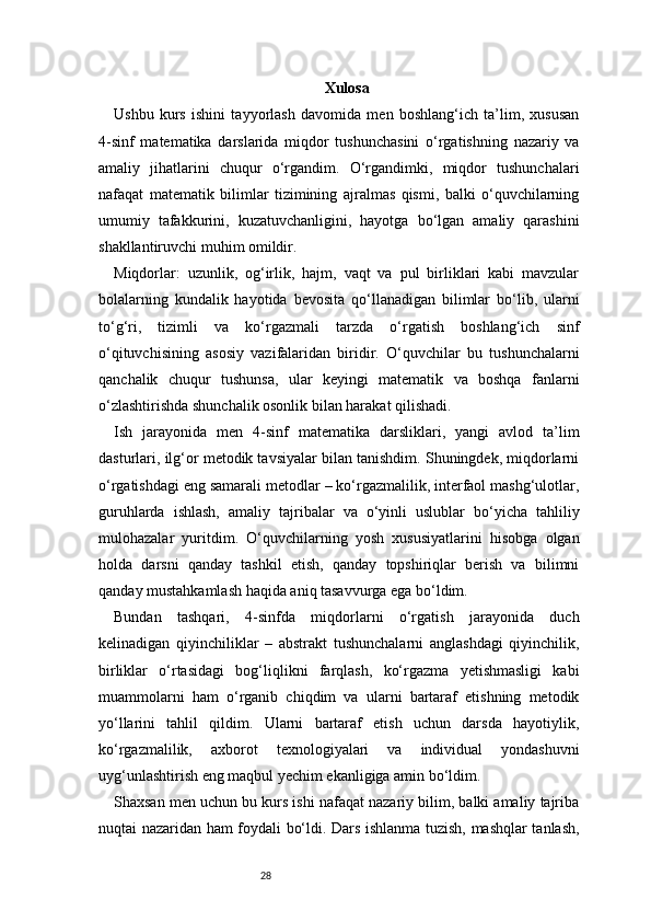 28 Xulosa
Ushbu   kurs   ishini   tayyorlash   davomida   men   boshlang‘ich   ta’lim,   xususan
4-sinf   matematika   darslarida   miqdor   tushunchasini   o‘rgatishning   nazariy   va
amaliy   jihatlarini   chuqur   o‘rgandim.   O‘rgandimki,   miqdor   tushunchalari
nafaqat   matematik   bilimlar   tizimining   ajralmas   qismi,   balki   o‘quvchilarning
umumiy   tafakkurini,   kuzatuvchanligini,   hayotga   bo‘lgan   amaliy   qarashini
shakllantiruvchi muhim omildir.
Miqdorlar:   uzunlik,   og‘irlik,   hajm,   vaqt   va   pul   birliklari   kabi   mavzular
bolalarning   kundalik   hayotida   bevosita   qo‘llanadigan   bilimlar   bo‘lib,   ularni
to‘g‘ri,   tizimli   va   ko‘rgazmali   tarzda   o‘rgatish   boshlang‘ich   sinf
o‘qituvchisining   asosiy   vazifalaridan   biridir.   O‘quvchilar   bu   tushunchalarni
qanchalik   chuqur   tushunsa,   ular   keyingi   matematik   va   boshqa   fanlarni
o‘zlashtirishda shunchalik osonlik bilan harakat qilishadi.
Ish   jarayonida   men   4-sinf   matematika   darsliklari,   yangi   avlod   ta’lim
dasturlari, ilg‘or metodik tavsiyalar bilan tanishdim. Shuningdek, miqdorlarni
o‘rgatishdagi eng samarali metodlar – ko‘rgazmalilik, interfaol mashg‘ulotlar,
guruhlarda   ishlash,   amaliy   tajribalar   va   o‘yinli   uslublar   bo‘yicha   tahliliy
mulohazalar   yuritdim.   O‘quvchilarning   yosh   xususiyatlarini   hisobga   olgan
holda   darsni   qanday   tashkil   etish,   qanday   topshiriqlar   berish   va   bilimni
qanday mustahkamlash haqida aniq tasavvurga ega bo‘ldim.
Bundan   tashqari,   4-sinfda   miqdorlarni   o‘rgatish   jarayonida   duch
kelinadigan   qiyinchiliklar   –   abstrakt   tushunchalarni   anglashdagi   qiyinchilik,
birliklar   o‘rtasidagi   bog‘liqlikni   farqlash,   ko‘rgazma   yetishmasligi   kabi
muammolarni   ham   o‘rganib   chiqdim   va   ularni   bartaraf   etishning   metodik
yo‘llarini   tahlil   qildim.   Ularni   bartaraf   etish   uchun   darsda   hayotiylik,
ko‘rgazmalilik,   axborot   texnologiyalari   va   individual   yondashuvni
uyg‘unlashtirish eng maqbul yechim ekanligiga amin bo‘ldim.
Shaxsan men uchun bu kurs ishi nafaqat nazariy bilim, balki amaliy tajriba
nuqtai nazaridan ham foydali bo‘ldi. Dars ishlanma tuzish, mashqlar tanlash, 