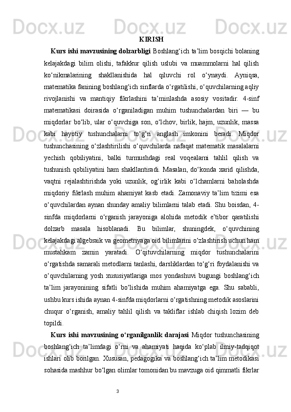 3 KIRISH
Kurs ishi mavzusining dolzarbligi   Boshlang‘ich ta’lim bosqichi bolaning
kelajakdagi   bilim   olishi,   tafakkur   qilish   uslubi   va   muammolarni   hal   qilish
ko‘nikmalarining   shakllanishida   hal   qiluvchi   rol   o‘ynaydi.   Ayniqsa,
matematika fanining boshlang‘ich sinflarda o‘rgatilishi, o‘quvchilarning aqliy
rivojlanishi   va   mantiqiy   fikrlashini   ta’minlashda   asosiy   vositadir.   4-sinf
matematikasi   doirasida   o‘rganiladigan   muhim   tushunchalardan   biri   —   bu
miqdorlar   bo‘lib,   ular   o‘quvchiga   son,   o‘lchov,   birlik,   hajm,   uzunlik,   massa
kabi   hayotiy   tushunchalarni   to‘g‘ri   anglash   imkonini   beradi.   Miqdor
tushunchasining   o‘zlashtirilishi   o‘quvchilarda   nafaqat   matematik   masalalarni
yechish   qobiliyatini,   balki   turmushdagi   real   voqealarni   tahlil   qilish   va
tushunish   qobiliyatini   ham   shakllantiradi.   Masalan,   do‘konda   xarid   qilishda,
vaqtni   rejalashtirishda   yoki   uzunlik,   og‘irlik   kabi   o‘lchamlarni   baholashda
miqdoriy   fikrlash   muhim   ahamiyat   kasb   etadi.   Zamonaviy   ta’lim   tizimi   esa
o‘quvchilardan aynan shunday amaliy bilimlarni talab etadi. Shu boisdan, 4-
sinfda   miqdorlarni   o‘rganish   jarayoniga   alohida   metodik   e’tibor   qaratilishi
dolzarb   masala   hisoblanadi.   Bu   bilimlar,   shuningdek,   o‘quvchining
kelajakdagi algebraik va geometriyaga oid bilimlarini o‘zlashtirish uchun ham
mustahkam   zamin   yaratadi.   O‘qituvchilarning   miqdor   tushunchalarini
o‘rgatishda samarali metodlarni tanlashi, darsliklardan to‘g‘ri foydalanishi va
o‘quvchilarning   yosh   xususiyatlariga   mos   yondashuvi   bugungi   boshlang‘ich
ta’lim   jarayonining   sifatli   bo‘lishida   muhim   ahamiyatga   ega.   Shu   sababli,
ushbu kurs ishida aynan 4-sinfda miqdorlarni o‘rgatishning metodik asoslarini
chuqur   o‘rganish,   amaliy   tahlil   qilish   va   takliflar   ishlab   chiqish   lozim   deb
topildi.
Kurs   ishi   mavzusining   o‘rganilganlik   darajasi   Miqdor   tushunchasining
boshlang‘ich   ta’limdagi   o‘rni   va   ahamiyati   haqida   ko‘plab   ilmiy-tadqiqot
ishlari olib borilgan. Xususan, pedagogika va boshlang‘ich ta’lim metodikasi
sohasida mashhur bo‘lgan olimlar tomonidan bu mavzuga oid qimmatli fikrlar 