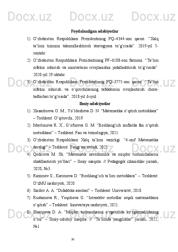 30Foydalanilgan adabiyotlar
1) O‘zbekiston   Respublikasi   Prezidentining   PQ–4344-son   qarori.   “Xalq
ta’limi   tizimini   takomillashtirish   strategiyasi   to‘g‘risida”.   2019-yil   5-
sentabr.
2) O‘zbekiston   Respublikasi   Prezidentining   PF–6108-son   farmoni.   “Ta’lim
sifatini   oshirish   va   innovatsion   rivojlanishni   jadallashtirish   to‘g‘risida”.
2020-yil 29-oktabr.
3) O‘zbekiston   Respublikasi   Prezidentining   PQ–3775-son   qarori.   “Ta’lim
sifatini   oshirish   va   o‘quvchilarning   tafakkurini   rivojlantirish   chora-
tadbirlari to‘g‘risida”. 2018-yil 6-iyul.
Ilmiy adabiyotlar
1) Xasanboeva O. M., Yo‘ldosheva D. N. “Matematika o‘qitish metodikasi”
– Toshkent: O‘qituvchi, 2019.
2) Mavlonova   R.   X.,   G‘ofurova   G.   M.   “Boshlang‘ich   sinflarda   fan   o‘qitish
metodikasi” – Toshkent: Fan va texnologiya, 2021.
3) O‘zbekiston   Respublikasi   Xalq   ta’limi   vazirligi.   “4-sinf   Matematika
darsligi” – Toshkent: Yangi asr avlodi, 2022.
4) Qodirova   M.   Sh.   “Matematik   savodxonlik   va   miqdor   tushunchalarini
shakllantirish   yo‘llari”   –   Ilmiy   maqola.   //   Pedagogik   izlanishlar   jurnali,
2020, №3.
5) Raximov S., Karimova D. “Boshlang‘ich ta’lim metodikasi” – Toshkent:
O‘zMU nashriyoti, 2020.
6) Saidov A. A. “Didaktika asoslari” – Toshkent: Universitet, 2018.
7) Rustamova   R.,   Yoqubova   G.   “Interaktiv   metodlar   orqali   matematikani
o‘qitish” – Toshkent: Innovatsiya nashriyoti, 2021.
8) Sharipova   D.   A.   “Miqdor   tushunchasini   o‘rgatishda   ko‘rgazmalilikning
o‘rni”   –   Ilmiy-uslubiy   maqola.   //   “Ta’limda   yangiliklar”   jurnali,   2022,
№1. 