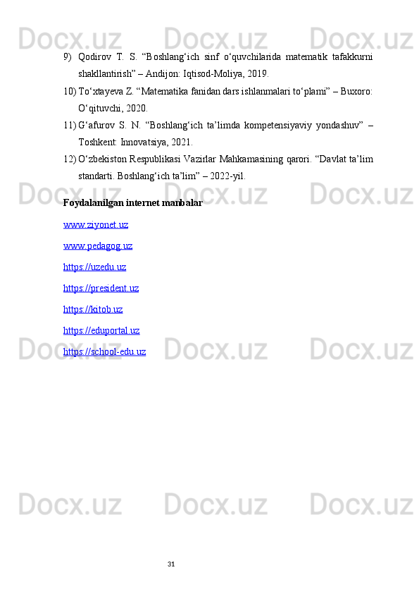 319) Qodirov   T.   S.   “Boshlang‘ich   sinf   o‘quvchilarida   matematik   tafakkurni
shakllantirish” – Andijon: Iqtisod-Moliya, 2019.
10) To‘xtayeva Z. “Matematika fanidan dars ishlanmalari to‘plami” – Buxoro:
O‘qituvchi, 2020.
11) G‘afurov   S.   N.   “Boshlang‘ich   ta’limda   kompetensiyaviy   yondashuv”   –
Toshkent: Innovatsiya, 2021.
12) O‘zbekiston Respublikasi  Vazirlar Mahkamasining qarori. “Davlat ta’lim
standarti. Boshlang‘ich ta’lim” – 2022-yil.
Foydalanilgan internet manbalar 
www.ziyonet.uz
www.pedagog.uz
https://uzedu.uz
https://president.uz
https://kitob.uz
https://eduportal.uz
https://school-edu.uz 