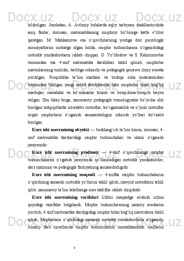 4bildirilgan.   Jumladan,   A.   Avloniy   bolalarda   aqliy   tarbiyani   shakllantirishda
aniq   fanlar,   xususan,   matematikaning   miqdoriy   bo‘limiga   katta   e’tibor
qaratgan.   M.   Mahkamova   esa   o‘quvchilarning   yoshga   doir   psixologik
xususiyatlarini   inobatga   olgan   holda,   miqdor   tushunchasini   o‘rganishdagi
metodik   yondashuvlarni   ishlab   chiqqan.   G.   Yo‘ldoshev   va   S.   Rahmonovlar
tomonidan   esa   4-sinf   matematika   darsliklari   tahlil   qilinib,   miqdorlar
mavzularining tuzilishi, tartibga solinishi va pedagogik qamrovi ilmiy asosda
yoritilgan.   Respublika   ta’lim   markazi   va   boshqa   soha   mutaxassislari
tomonidan   tuzilgan   yangi   avlod   darsliklarida   ham   miqdorlar   bilan   bog‘liq
mashqlar,   masalalar   va   ko‘nikmalar   tizimli   va   bosqichma-bosqich   bayon
etilgan.   Shu   bilan   birga,   zamonaviy   pedagogik   texnologiyalar   bo‘yicha   olib
borilgan tadqiqotlarda interaktiv metodlar, ko‘rgazmalilik va o‘yinli metodlar
orqali   miqdorlarni   o‘rganish   samaradorligini   oshirish   yo‘llari   ko‘rsatib
berilgan.
Kurs ishi mavzusining obyekti  — boshlang‘ich ta’lim tizimi, xususan, 4-
sinf   matematika   darslaridagi   miqdor   tushunchalari   va   ularni   o‘rganish
jarayonidir.
Kurs   ishi   mavzusining   predmeti   —   4-sinf   o‘quvchilariga   miqdor
tushunchalarini   o‘rgatish   jarayonida   qo‘llaniladigan   metodik   yondashuvlar,
dars mazmuni va pedagogik faoliyatning samaradorligidir.
Kurs   ishi   mavzusining   maqsadi   —   4-sinfda   miqdor   tushunchalarini
o‘qitishning samarali metodik yo‘llarini tahlil qilish, mavjud metodlarni tahlil
qilib, zamonaviy ta’lim talablariga mos takliflar ishlab chiqishdir.
Kurs   ishi   mavzusining   vazifalari   Ushbu   maqsadga   erishish   uchun
quyidagi   vazifalar   belgilandi:   Miqdor   tushunchasining   nazariy   asoslarini
yoritish; 4-sinf matematika darsligidagi miqdor bilan bog‘liq mavzularni tahlil
qilish;   Miqdorlarni   o‘qitishdagi   samarali   metodik   yondashuvlarni   o‘rganish;
Amaliy   dars   misollarida   miqdor   tushunchasini   mustahkamlash   usullarini 