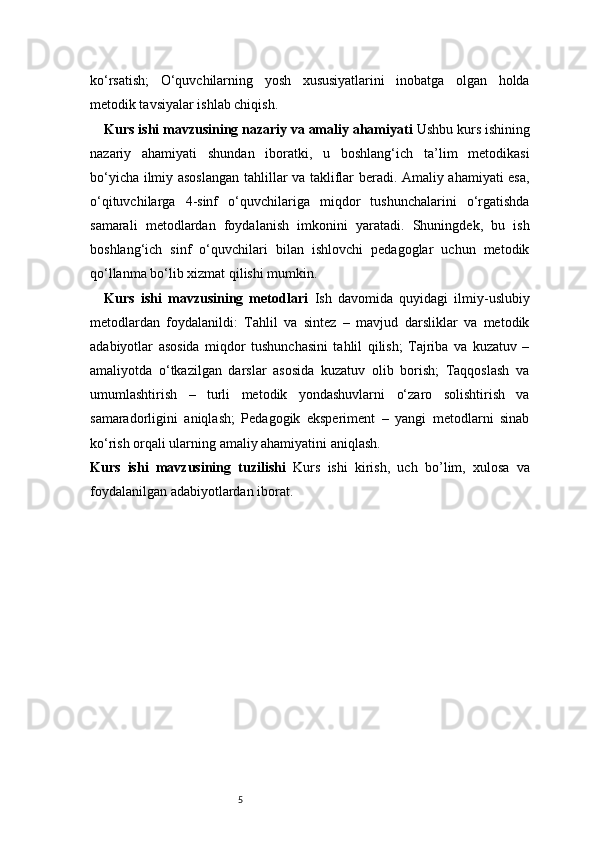 5ko‘rsatish;   O‘quvchilarning   yosh   xususiyatlarini   inobatga   olgan   holda
metodik tavsiyalar ishlab chiqish.
Kurs ishi mavzusining nazariy va amaliy ahamiyati  Ushbu kurs ishining
nazariy   ahamiyati   shundan   iboratki,   u   boshlang‘ich   ta’lim   metodikasi
bo‘yicha ilmiy asoslangan tahlillar va takliflar beradi. Amaliy ahamiyati esa,
o‘qituvchilarga   4-sinf   o‘quvchilariga   miqdor   tushunchalarini   o‘rgatishda
samarali   metodlardan   foydalanish   imkonini   yaratadi.   Shuningdek,   bu   ish
boshlang‘ich   sinf   o‘quvchilari   bilan   ishlovchi   pedagoglar   uchun   metodik
qo‘llanma bo‘lib xizmat qilishi mumkin.
Kurs   ishi   mavzusining   metodlari   Ish   davomida   quyidagi   ilmiy-uslubiy
metodlardan   foydalanildi:   Tahlil   va   sintez   –   mavjud   darsliklar   va   metodik
adabiyotlar   asosida   miqdor   tushunchasini   tahlil   qilish;   Tajriba   va   kuzatuv   –
amaliyotda   o‘tkazilgan   darslar   asosida   kuzatuv   olib   borish;   Taqqoslash   va
umumlashtirish   –   turli   metodik   yondashuvlarni   o‘zaro   solishtirish   va
samaradorligini   aniqlash;   Pedagogik   eksperiment   –   yangi   metodlarni   sinab
ko‘rish orqali ularning amaliy ahamiyatini aniqlash.
Kurs   ishi   mavzusining   tuzilishi   Kurs   ishi   kirish,   uch   bo’lim ,   xulosa   va
foydalanilgan adabiyotlardan iborat. 