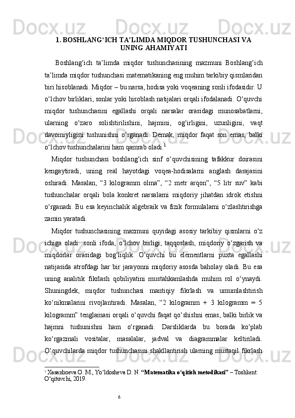 61 . BOSHLANG‘ICH TA’LIMDA MIQDOR TUSHUNCHASI VA
UNING AHAMIYATI
  Boshlang‘ich   ta’limda   miqdor   tushunchasining   mazmuni   Boshlang‘ich
ta’limda miqdor tushunchasi matematikaning eng muhim tarkibiy qismlaridan
biri hisoblanadi. Miqdor – bu narsa, hodisa yoki voqeaning sonli ifodasidir. U
o‘lchov birliklari, sonlar yoki hisoblash natijalari orqali ifodalanadi. O‘quvchi
miqdor   tushunchasini   egallashi   orqali   narsalar   orasidagi   munosabatlarni,
ularning   o‘zaro   solishtirilishini,   hajmini,   og‘irligini,   uzunligini,   vaqt
davomiyligini   tushunishni   o‘rganadi.   Demak,   miqdor   faqat   son   emas,   balki
o‘lchov tushunchalarini ham qamrab oladi. 1
Miqdor   tushunchasi   boshlang‘ich   sinf   o‘quvchisining   tafakkur   doirasini
kengaytiradi,   uning   real   hayotdagi   voqea-hodisalarni   anglash   darajasini
oshiradi.   Masalan,   “3   kilogramm   olma”,   “2   metr   arqon”,   “5   litr   suv”   kabi
tushunchalar   orqali   bola   konkret   narsalarni   miqdoriy   jihatdan   idrok   etishni
o‘rganadi.  Bu   esa  keyinchalik   algebraik  va  fizik  formulalarni  o‘zlashtirishga
zamin yaratadi.
Miqdor   tushunchasining   mazmuni   quyidagi   asosiy   tarkibiy   qismlarni   o‘z
ichiga   oladi:   sonli   ifoda,   o‘lchov   birligi,   taqqoslash,   miqdoriy   o‘zgarish   va
miqdorlar   orasidagi   bog‘liqlik.   O‘quvchi   bu   elementlarni   puxta   egallashi
natijasida   atrofdagi   har   bir   jarayonni   miqdoriy  asosda   baholay   oladi.  Bu   esa
uning   analitik   fikrlash   qobiliyatini   mustahkamlashda   muhim   rol   o‘ynaydi.
Shuningdek,   miqdor   tushunchasi   mantiqiy   fikrlash   va   umumlashtirish
ko‘nikmalarini   rivojlantiradi.   Masalan,   “2   kilogramm   +   3   kilogramm   =   5
kilogramm” tenglamasi orqali o‘quvchi faqat qo‘shishni emas, balki birlik va
hajmni   tushunishni   ham   o‘rganadi.   Darsliklarda   bu   borada   ko‘plab
ko‘rgazmali   vositalar,   masalalar,   jadval   va   diagrammalar   keltiriladi.
O‘quvchilarda miqdor tushunchasini  shakllantirish ularning mustaqil  fikrlash
1
  Xasanboeva O. M., Yo‘ldosheva D. N.  “Matematika o‘qitish metodikasi”  – Toshkent: 
O‘qituvchi, 2019. 