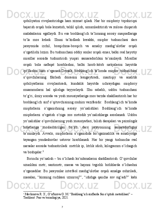 7qobiliyatini   rivojlantirishga   ham   xizmat   qiladi.   Har   bir   miqdoriy   topshiriqni
bajarish orqali bola kuzatish, tahlil qilish, umumlashtirish va xulosa chiqarish
malakalarini   egallaydi.   Bu   esa   boshlang‘ich   ta’limning   asosiy   maqsadlariga
to‘la   mos   keladi.   Shuni   ta’kidlash   kerakki,   miqdor   tushunchasi   dars
jarayonida   izchil,   bosqichma-bosqich   va   amaliy   mashg‘ulotlar   orqali
o‘rgatilishi lozim. Bu tushunchani oddiy sonlar orqali emas, balki real hayotiy
misollar   asosida   tushuntirish   yuqori   samaradorlikni   ta’minlaydi.   Misollar
orqali   bola   nafaqat   hisoblashni,   balki   hisob-kitob   natijalarini   hayotda
qo‘llashni   ham   o‘rganadi.Demak,   boshlang‘ich   ta’limda   miqdor   tushunchasi
o‘quvchilarning   fikrlash   doirasini   kengaytiradi,   mantiqiy   va   analitik
qobiliyatlarini   rivojlantiradi,   kundalik   hayotda   uchraydigan   miqdoriy
muammolarni   hal   qilishga   tayyorlaydi.   Shu   sababli,   ushbu   tushunchani
to‘g‘ri, ilmiy asosda va yosh xususiyatlariga mos tarzda shakllantirish har bir
boshlang‘ich sinf o‘qituvchisining muhim vazifasidir.   Boshlang‘ich ta’limda
miqdorlarni   o‘rganishning   asosiy   yo‘nalishlari   Boshlang‘ich   ta’limda
miqdorlarni   o‘rgatish   o‘ziga   xos   metodik   yo‘nalishlarga   asoslanadi.   Ushbu
yo‘nalishlar o‘quvchilarning yosh xususiyatlari, bilish darajalari va psixologik
holatlariga   moslashtirilgan   bo‘lib,   dars   jarayonining   samaradorligini
ta’minlaydi.   Avvalo,   miqdorlarni   o‘rganishda   ko‘rgazmalilik   va   amaliyotga
tayangan   yondashuvlar   ustuvor   hisoblanadi.   Har   bir   yangi   tushuncha   real
narsalar asosida  tushuntiriladi: metrlik ip, litrlik idish, kilogramm  o‘lchagich
va boshqalar. 2
Birinchi yo‘nalish – bu o‘lchash ko‘nikmalarini shakllantirish. O‘quvchilar
uzunlikni   metr,   santimetr,   massa   va   hajmni   tegishli   birliklarda   o‘lchashni
o‘rganadilar.   Bu   jarayonlar   interfaol   mashg‘ulotlar   orqali   amalga   oshiriladi,
masalan,   “kimning   ruchkasi   uzunroq?”,   “idishga   qancha   suv   sig‘adi?”   kabi
2
  Mavlonova R. X., G‘ofurova G. M.  “Boshlang‘ich sinflarda fan o‘qitish metodikasi”  – 
Toshkent: Fan va texnologiya, 2021. 