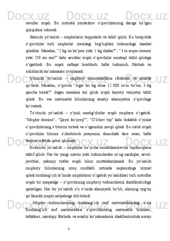 8savollar   orqali.   Bu   metodik   yondashuv   o‘quvchilarning   darsga   bo‘lgan
qiziqishini oshiradi.
Ikkinchi  yo‘nalish  –  miqdorlarni  taqqoslash   va  tahlil   qilish.   Bu  bosqichda
o‘quvchilar   turli   miqdorlar   orasidagi   bog‘liqlikni   tushunishga   harakat
qiladilar. Masalan, “2 kg un ko‘pmi yoki 1 kg shakar?”, “3 m arqon uzunmi
yoki   250   sm   sim?”   kabi   savollar   orqali   o‘quvchilar   mustaqil   tahlil   qilishga
o‘rgatiladi.   Bu   orqali   nafaqat   hisoblash,   balki   tushunish,   fikrlash   va
solishtirish ko‘nikmalari rivojlanadi.
Uchinchi   yo‘nalish   –   miqdoriy   munosabatlarni   ifodalash   va   amalda
qo‘llash.   Masalan,   o‘quvchi   “Agar   bir   kg   olma   12   000   so‘m   bo‘lsa,   3   kg
qancha   turadi?”   degan   masalani   hal   qilish   orqali   hayotiy   vaziyatni   tahlil
qiladi.   Bu   esa   matematik   bilimlarning   amaliy   ahamiyatini   o‘quvchiga
ko‘rsatadi.
To‘rtinchi   yo‘nalish   –   o‘yinli   mashg‘ulotlar   orqali   miqdorni   o‘rgatish.
“Miqdor   domino”,   “Qaysi   ko‘proq?”,   “O‘lchov   top”   kabi   didaktik   o‘yinlar
o‘quvchilarning e’tiborini tortadi va o‘rganishni zavqli qiladi. Bu uslub orqali
o‘quvchilar   bilimni   o‘zlashtirish   jarayonini   shunchaki   dars   emas,   balki
faoliyat sifatida qabul qilishadi.
Beshinchi   yo‘nalish   –   miqdorlar   bo‘yicha   mustahkamlovchi   topshiriqlarni
taklif  qilish. Har  bir  yangi mavzu yoki  tushunchadan so‘ng mashqlar, savol-
javoblar,   yakuniy   testlar   orqali   bilim   mustahkamlanadi.   Bu   yo‘nalish
miqdoriy   bilimlarning   uzoq   muddatli   xotirada   saqlanishiga   xizmat
qiladi.boshlang‘ich ta’limda miqdorlarni o‘rgatish yo‘nalishlari turli metodlar
orqali   bir   maqsadga   –   o‘quvchining   miqdoriy   tushunchasini   shakllantirishga
qaratilgan.   Har   bir   yo‘nalish   o‘z   o‘rnida   ahamiyatli   bo‘lib,   ularning   uyg‘un
qo‘llanishi yuqori natijalarga olib keladi.
  Miqdor   tushunchasining   boshlang‘ich   sinf   matematikasidagi   o‘rni
Boshlang‘ich   sinf   matematikasi   o‘quvchilarning   matematik   bilimlari,
tafakkuri, mantiqiy fikrlashi va amaliy ko‘nikmalarini shakllantirishda asosiy 