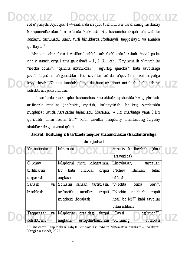 9rol o‘ynaydi. Ayniqsa, 1–4-sinflarda miqdor tushunchasi darslikning markaziy
komponentlaridan   biri   sifatida   ko‘riladi.   Bu   tushuncha   orqali   o‘quvchilar
sonlarni   tushunadi,   ularni   turli   birliklarda   ifodalaydi,   taqqoslaydi   va   amalda
qo‘llaydi. 3
Miqdor tushunchasi 1-sinfdan boshlab turli shakllarda beriladi. Avvaliga bu
oddiy  sanash  orqali   amalga  oshadi   –  1,  2,  3...  kabi.  Keyinchalik  o‘quvchilar
“necha   dona?”,   “qancha   uzunlikda?”,   “og‘irligi   qancha?”   kabi   savollarga
javob   topishni   o‘rganadilar.   Bu   savollar   aslida   o‘quvchini   real   hayotga
tayyorlaydi.   Chunki   kundalik   hayotda   ham   miqdorni   aniqlash,   baholash   va
solishtirish juda muhim.
2–4-sinflarda esa miqdor tushunchasi  murakkabroq shaklda kengaytiriladi:
arifmetik   amallar   (qo‘shish,   ayirish,   ko‘paytirish,   bo‘lish)   yordamida
miqdorlar   ustida   harakatlar   bajariladi.   Masalan,   “4   litr   sharbatga   yana   2   litr
qo‘shildi.   Jami   necha   litr?”   kabi   savollar   miqdoriy   amallarning   hayotiy
shakllanishiga xizmat qiladi.
Jadval: Boshlang‘ich ta’limda miqdor tushunchasini shakllantirishga
doir jadval
Yo‘nalishlar Mazmuni Amaliy   ko‘llanilishi   (dars
jarayonida)
O‘lchov
birliklarini
o‘rganish Miqdorni   metr,   kilogramm,
litr   kabi   birliklar   orqali
anglash Lineykalar,   tarozilar,
o‘lchov   idishlari   bilan
ishlash
Sanash   va
hisoblash Sonlarni   sanash,   tartiblash,
arifmetik   amallar   orqali
miqdorni ifodalash “Nechta   olma   bor?”,
“Nechta   qo‘shish   orqali
hosil   bo‘ldi?”   kabi   savollar
bilan ishlash
Taqqoslash   va
solishtirish Miqdorlar   orasidagi   farqni
anglash,   ortiqcha/kamlikni “Qaysi   og‘irroq?”,
“Kimning   ruchkasi
3
  O‘zbekiston Respublikasi Xalq ta’limi vazirligi.  “4-sinf Matematika darsligi”  – Toshkent: 
Yangi asr avlodi, 2022. 