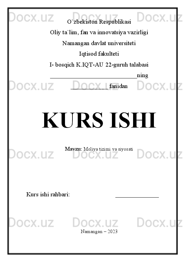 O`zbekiston Respublikasi
Oliy ta`lim, fan va innovatsiya vazirligi
Namangan davlat universiteti 
Iqtisod fakulteti 
I- bosqich K.IQT-AU 22-guruh talabasi
____________________________ning
____________ fanidan 
KURS ISHI
Mavzu:   Moliya tizimi va siyosati
Kurs ishi rahbari:                             ______________
Namangan – 2023 