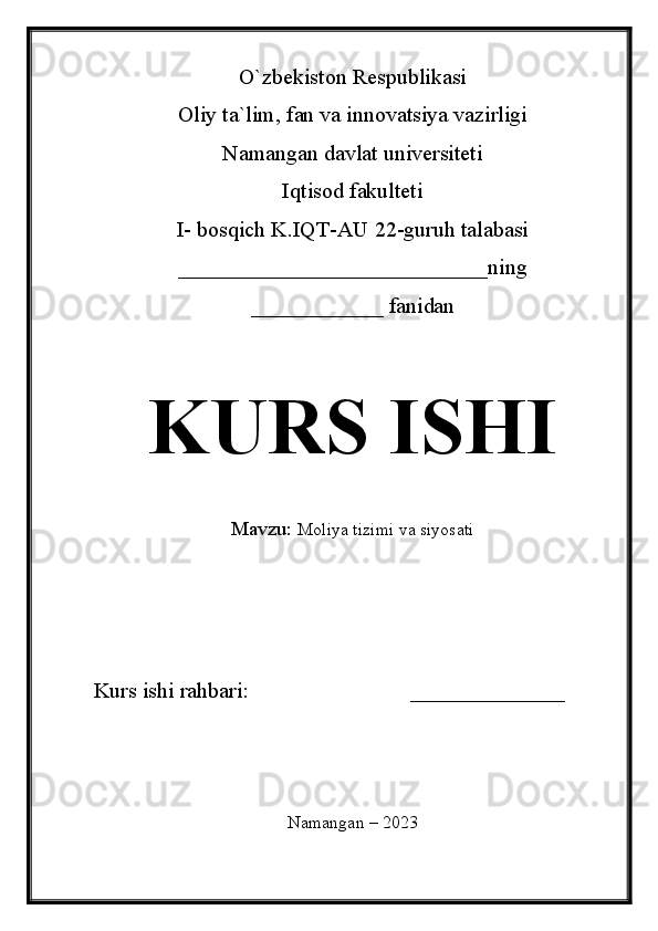 O`zbekiston Respublikasi
Oliy ta`lim, fan va innovatsiya vazirligi
Namangan davlat universiteti 
Iqtisod fakulteti 
I- bosqich K.IQT-AU 22-guruh talabasi
____________________________ning
____________ fanidan 
KURS ISHI
Mavzu:   Moliya tizimi va siyosati
Kurs ishi rahbari:                             ______________
Namangan – 2023
