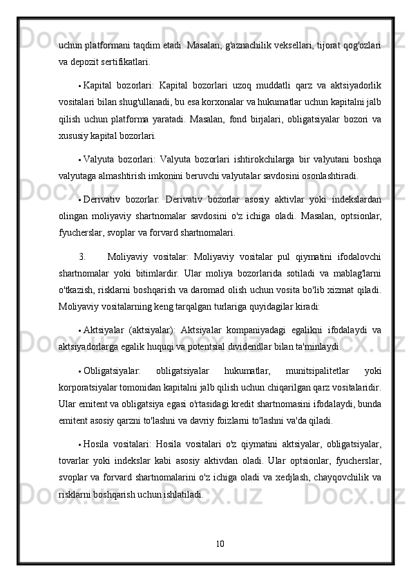 uchun platformani taqdim etadi. Masalan, g'aznachilik veksellari, tijorat qog'ozlari
va depozit sertifikatlari.
 Kapital   bozorlari:   Kapital   bozorlari   uzoq   muddatli   qarz   va   aktsiyadorlik
vositalari bilan shug'ullanadi, bu esa korxonalar va hukumatlar uchun kapitalni jalb
qilish   uchun   platforma   yaratadi.   Masalan,   fond   birjalari,   obligatsiyalar   bozori   va
xususiy kapital bozorlari.
 Valyuta   bozorlari:   Valyuta   bozorlari   ishtirokchilarga   bir   valyutani   boshqa
valyutaga almashtirish imkonini beruvchi valyutalar savdosini osonlashtiradi.
 Derivativ   bozorlar:   Derivativ   bozorlar   asosiy   aktivlar   yoki   indekslardan
olingan   moliyaviy   shartnomalar   savdosini   o'z   ichiga   oladi.   Masalan,   optsionlar,
fyucherslar, svoplar va forvard shartnomalari.
3. Moliyaviy   vositalar:   Moliyaviy   vositalar   pul   qiymatini   ifodalovchi
shartnomalar   yoki   bitimlardir.   Ular   moliya   bozorlarida   sotiladi   va   mablag'larni
o'tkazish, risklarni boshqarish va daromad olish uchun vosita bo'lib xizmat qiladi.
Moliyaviy vositalarning keng tarqalgan turlariga quyidagilar kiradi:
 Aktsiyalar   (aktsiyalar):   Aktsiyalar   kompaniyadagi   egalikni   ifodalaydi   va
aktsiyadorlarga egalik huquqi va potentsial dividendlar bilan ta'minlaydi.
 Obligatsiyalar:   obligatsiyalar   hukumatlar,   munitsipalitetlar   yoki
korporatsiyalar tomonidan kapitalni jalb qilish uchun chiqarilgan qarz vositalaridir.
Ular emitent va obligatsiya egasi o'rtasidagi kredit shartnomasini ifodalaydi, bunda
emitent asosiy qarzni to'lashni va davriy foizlarni to'lashni va'da qiladi.
 Hosila   vositalari:   Hosila   vositalari   o'z   qiymatini   aktsiyalar,   obligatsiyalar,
tovarlar   yoki   indekslar   kabi   asosiy   aktivdan   oladi.   Ular   optsionlar,   fyucherslar,
svoplar   va  forvard  shartnomalarini   o'z  ichiga  oladi  va   xedjlash,  chayqovchilik  va
risklarni boshqarish uchun ishlatiladi.
10 