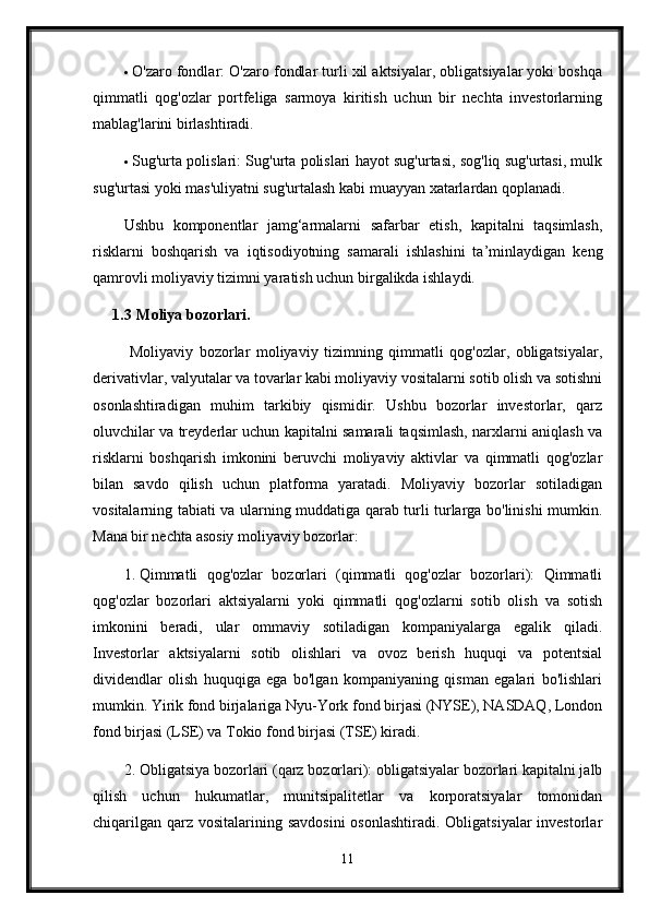  O'zaro fondlar: O'zaro fondlar turli xil aktsiyalar, obligatsiyalar yoki boshqa
qimmatli   qog'ozlar   portfeliga   sarmoya   kiritish   uchun   bir   nechta   investorlarning
mablag'larini birlashtiradi.
 Sug'urta polislari: Sug'urta polislari hayot sug'urtasi, sog'liq sug'urtasi, mulk
sug'urtasi yoki mas'uliyatni sug'urtalash kabi muayyan xatarlardan qoplanadi.
Ushbu   komponentlar   jamg‘armalarni   safarbar   etish,   kapitalni   taqsimlash,
risklarni   boshqarish   va   iqtisodiyotning   samarali   ishlashini   ta’minlaydigan   keng
qamrovli moliyaviy tizimni yaratish uchun birgalikda ishlaydi.
1.3  Moliya bozorlari.
  Moliyaviy   bozorlar   moliyaviy   tizimning   qimmatli   qog'ozlar,   obligatsiyalar,
derivativlar, valyutalar va tovarlar kabi moliyaviy vositalarni sotib olish va sotishni
osonlashtiradigan   muhim   tarkibiy   qismidir.   Ushbu   bozorlar   investorlar,   qarz
oluvchilar va treyderlar uchun kapitalni samarali taqsimlash, narxlarni aniqlash va
risklarni   boshqarish   imkonini   beruvchi   moliyaviy   aktivlar   va   qimmatli   qog'ozlar
bilan   savdo   qilish   uchun   platforma   yaratadi.   Moliyaviy   bozorlar   sotiladigan
vositalarning tabiati va ularning muddatiga qarab turli turlarga bo'linishi mumkin.
Mana bir nechta asosiy moliyaviy bozorlar:
1. Qimmatli   qog'ozlar   bozorlari   (qimmatli   qog'ozlar   bozorlari):   Qimmatli
qog'ozlar   bozorlari   aktsiyalarni   yoki   qimmatli   qog'ozlarni   sotib   olish   va   sotish
imkonini   beradi,   ular   ommaviy   sotiladigan   kompaniyalarga   egalik   qiladi.
Investorlar   aktsiyalarni   sotib   olishlari   va   ovoz   berish   huquqi   va   potentsial
dividendlar   olish   huquqiga   ega   bo'lgan   kompaniyaning   qisman   egalari   bo'lishlari
mumkin.  Yirik fond birjalariga Nyu-York fond birjasi (NYSE), NASDAQ, London
fond birjasi (LSE) va Tokio fond birjasi (TSE) kiradi.
2. Obligatsiya bozorlari (qarz bozorlari): obligatsiyalar bozorlari kapitalni jalb
qilish   uchun   hukumatlar,   munitsipalitetlar   va   korporatsiyalar   tomonidan
chiqarilgan  qarz  vositalarining savdosini  osonlashtiradi. Obligatsiyalar  investorlar
11 