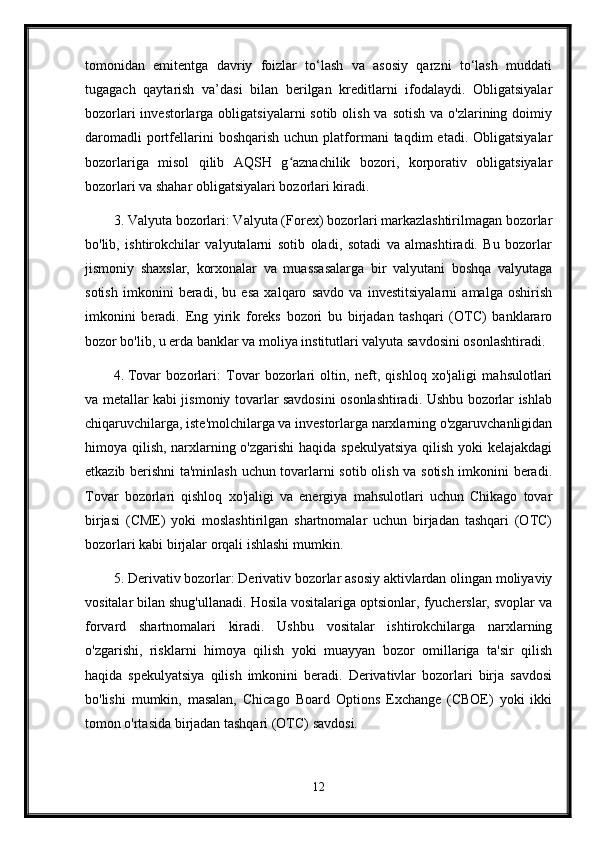 tomonidan   emitentga   davriy   foizlar   to‘lash   va   asosiy   qarzni   to‘lash   muddati
tugagach   qaytarish   va’dasi   bilan   berilgan   kreditlarni   ifodalaydi.   Obligatsiyalar
bozorlari  investorlarga obligatsiyalarni  sotib olish  va sotish  va o'zlarining doimiy
daromadli  portfellarini  boshqarish   uchun  platformani  taqdim  etadi.  Obligatsiyalar
bozorlariga   misol   qilib   AQSH   g aznachilik   bozori,   korporativ   obligatsiyalarʻ
bozorlari va shahar obligatsiyalari bozorlari kiradi.
3. Valyuta bozorlari: Valyuta (Forex) bozorlari markazlashtirilmagan bozorlar
bo'lib,   ishtirokchilar   valyutalarni   sotib   oladi,   sotadi   va   almashtiradi.   Bu   bozorlar
jismoniy   shaxslar,   korxonalar   va   muassasalarga   bir   valyutani   boshqa   valyutaga
sotish   imkonini   beradi,   bu   esa   xalqaro   savdo   va   investitsiyalarni   amalga   oshirish
imkonini   beradi.   Eng   yirik   foreks   bozori   bu   birjadan   tashqari   (OTC)   banklararo
bozor bo'lib, u erda banklar va moliya institutlari valyuta savdosini osonlashtiradi.
4. Tovar   bozorlari:   Tovar   bozorlari   oltin,   neft,   qishloq   xo'jaligi   mahsulotlari
va metallar kabi jismoniy tovarlar savdosini osonlashtiradi. Ushbu bozorlar ishlab
chiqaruvchilarga, iste'molchilarga va investorlarga narxlarning o'zgaruvchanligidan
himoya qilish, narxlarning o'zgarishi  haqida spekulyatsiya  qilish yoki kelajakdagi
etkazib berishni ta'minlash uchun tovarlarni sotib olish va sotish imkonini beradi.
Tovar   bozorlari   qishloq   xo'jaligi   va   energiya   mahsulotlari   uchun   Chikago   tovar
birjasi   (CME)   yoki   moslashtirilgan   shartnomalar   uchun   birjadan   tashqari   (OTC)
bozorlari kabi birjalar orqali ishlashi mumkin.
5. Derivativ bozorlar: Derivativ bozorlar asosiy aktivlardan olingan moliyaviy
vositalar bilan shug'ullanadi. Hosila vositalariga optsionlar, fyucherslar, svoplar va
forvard   shartnomalari   kiradi.   Ushbu   vositalar   ishtirokchilarga   narxlarning
o'zgarishi,   risklarni   himoya   qilish   yoki   muayyan   bozor   omillariga   ta'sir   qilish
haqida   spekulyatsiya   qilish   imkonini   beradi.   Derivativlar   bozorlari   birja   savdosi
bo'lishi   mumkin,   masalan,   Chicago   Board   Options   Exchange   (CBOE)   yoki   ikki
tomon o'rtasida birjadan tashqari (OTC) savdosi.
12