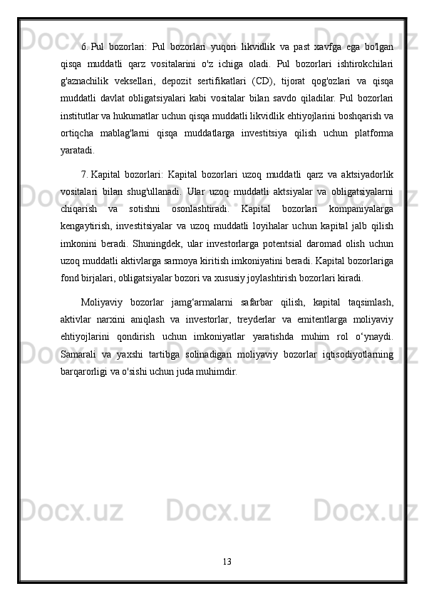 6. Pul   bozorlari:   Pul   bozorlari   yuqori   likvidlik   va   past   xavfga   ega   bo'lgan
qisqa   muddatli   qarz   vositalarini   o'z   ichiga   oladi.   Pul   bozorlari   ishtirokchilari
g'aznachilik   veksellari,   depozit   sertifikatlari   (CD),   tijorat   qog'ozlari   va   qisqa
muddatli   davlat   obligatsiyalari   kabi   vositalar   bilan   savdo   qiladilar.   Pul   bozorlari
institutlar va hukumatlar uchun qisqa muddatli likvidlik ehtiyojlarini boshqarish va
ortiqcha   mablag'larni   qisqa   muddatlarga   investitsiya   qilish   uchun   platforma
yaratadi.
7. Kapital   bozorlari:   Kapital   bozorlari   uzoq   muddatli   qarz   va   aktsiyadorlik
vositalari   bilan   shug'ullanadi.   Ular   uzoq   muddatli   aktsiyalar   va   obligatsiyalarni
chiqarish   va   sotishni   osonlashtiradi.   Kapital   bozorlari   kompaniyalarga
kengaytirish,   investitsiyalar   va   uzoq   muddatli   loyihalar   uchun   kapital   jalb   qilish
imkonini   beradi.   Shuningdek,   ular   investorlarga   potentsial   daromad   olish   uchun
uzoq muddatli aktivlarga sarmoya kiritish imkoniyatini beradi. Kapital bozorlariga
fond birjalari, obligatsiyalar bozori va xususiy joylashtirish bozorlari kiradi.
Moliyaviy   bozorlar   jamg‘armalarni   safarbar   qilish,   kapital   taqsimlash,
aktivlar   narxini   aniqlash   va   investorlar,   treyderlar   va   emitentlarga   moliyaviy
ehtiyojlarini   qondirish   uchun   imkoniyatlar   yaratishda   muhim   rol   o‘ynaydi.
Samarali   va   yaxshi   tartibga   solinadigan   moliyaviy   bozorlar   iqtisodiyotlarning
barqarorligi va o'sishi uchun juda muhimdir.
13 