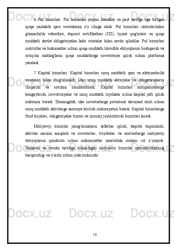 6. Pul   bozorlari:   Pul   bozorlari   yuqori   likvidlik   va   past   xavfga   ega   bo'lgan
qisqa   muddatli   qarz   vositalarini   o'z   ichiga   oladi.   Pul   bozorlari   ishtirokchilari
g'aznachilik   veksellari,   depozit   sertifikatlari   (CD),   tijorat   qog'ozlari   va   qisqa
muddatli   davlat   obligatsiyalari   kabi   vositalar   bilan   savdo   qiladilar.   Pul   bozorlari
institutlar va hukumatlar uchun qisqa muddatli likvidlik ehtiyojlarini boshqarish va
ortiqcha   mablag'larni   qisqa   muddatlarga   investitsiya   qilish   uchun   platforma
yaratadi.
7. Kapital   bozorlari:   Kapital   bozorlari   uzoq   muddatli   qarz   va   aktsiyadorlik
vositalari   bilan   shug'ullanadi.   Ular   uzoq   muddatli   aktsiyalar   va   obligatsiyalarni
chiqarish   va   sotishni   osonlashtiradi.   Kapital   bozorlari   kompaniyalarga
kengaytirish,   investitsiyalar   va   uzoq   muddatli   loyihalar   uchun   kapital   jalb   qilish
imkonini   beradi.   Shuningdek,   ular   investorlarga   potentsial   daromad   olish   uchun
uzoq muddatli aktivlarga sarmoya kiritish imkoniyatini beradi. Kapital bozorlariga
fond birjalari, obligatsiyalar bozori va xususiy joylashtirish bozorlari kiradi.
Moliyaviy   bozorlar   jamg‘armalarni   safarbar   qilish,   kapital   taqsimlash,
aktivlar   narxini   aniqlash   va   investorlar,   treyderlar   va   emitentlarga   moliyaviy
ehtiyojlarini   qondirish   uchun   imkoniyatlar   yaratishda   muhim   rol   o‘ynaydi.
Samarali   va   yaxshi   tartibga   solinadigan   moliyaviy   bozorlar   iqtisodiyotlarning
barqarorligi va o'sishi uchun juda muhimdir.
13