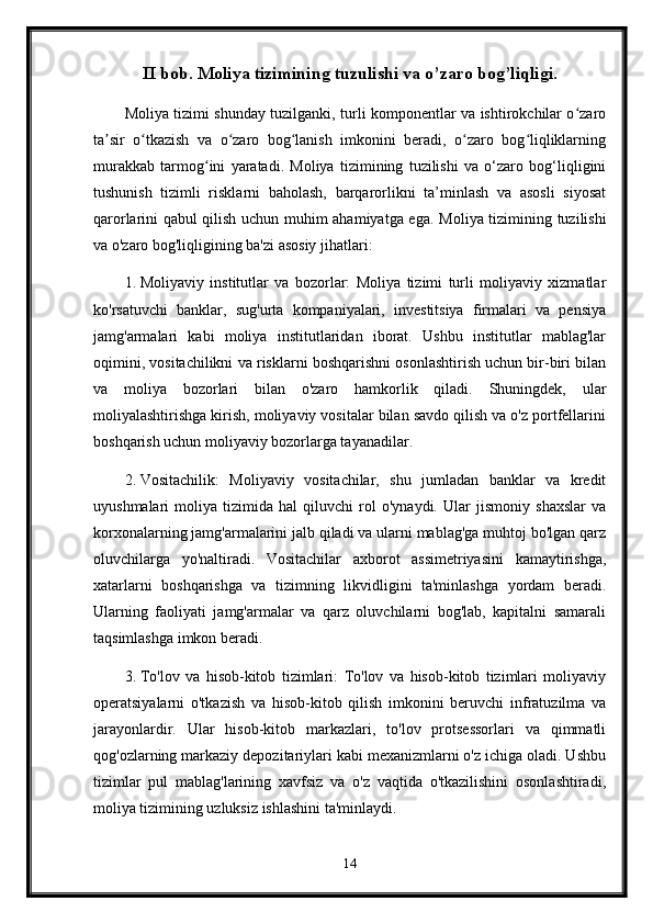 II bob. Moliya tizimining tuzulishi va o’zaro bog’liqligi.
Moliya tizimi shunday tuzilganki, turli komponentlar va ishtirokchilar o zaroʻ
ta sir   o tkazish   va   o zaro   bog lanish   imkonini   beradi,   o zaro   bog liqliklarning	
ʼ ʻ ʻ ʻ ʻ ʻ
murakkab   tarmog ini   yaratadi.   Moliya   tizimining   tuzilishi   va   o‘zaro   bog‘liqligini	
ʻ
tushunish   tizimli   risklarni   baholash,   barqarorlikni   ta’minlash   va   asosli   siyosat
qarorlarini qabul qilish uchun muhim ahamiyatga ega.   Moliya tizimining tuzilishi
va o'zaro bog'liqligining ba'zi asosiy jihatlari:
1. Moliyaviy   institutlar   va   bozorlar:   Moliya   tizimi   turli   moliyaviy   xizmatlar
ko'rsatuvchi   banklar,   sug'urta   kompaniyalari,   investitsiya   firmalari   va   pensiya
jamg'armalari   kabi   moliya   institutlaridan   iborat.   Ushbu   institutlar   mablag'lar
oqimini, vositachilikni va risklarni boshqarishni osonlashtirish uchun bir-biri bilan
va   moliya   bozorlari   bilan   o'zaro   hamkorlik   qiladi.   Shuningdek,   ular
moliyalashtirishga kirish, moliyaviy vositalar bilan savdo qilish va o'z portfellarini
boshqarish uchun moliyaviy bozorlarga tayanadilar.
2. Vositachilik:   Moliyaviy   vositachilar,   shu   jumladan   banklar   va   kredit
uyushmalari   moliya   tizimida   hal   qiluvchi   rol   o'ynaydi.   Ular   jismoniy   shaxslar   va
korxonalarning jamg'armalarini jalb qiladi va ularni mablag'ga muhtoj bo'lgan qarz
oluvchilarga   yo'naltiradi.   Vositachilar   axborot   assimetriyasini   kamaytirishga,
xatarlarni   boshqarishga   va   tizimning   likvidligini   ta'minlashga   yordam   beradi.
Ularning   faoliyati   jamg'armalar   va   qarz   oluvchilarni   bog'lab,   kapitalni   samarali
taqsimlashga imkon beradi.
3. To'lov   va   hisob-kitob   tizimlari:   To'lov   va   hisob-kitob   tizimlari   moliyaviy
operatsiyalarni   o'tkazish   va   hisob-kitob   qilish   imkonini   beruvchi   infratuzilma   va
jarayonlardir.   Ular   hisob-kitob   markazlari,   to'lov   protsessorlari   va   qimmatli
qog'ozlarning markaziy depozitariylari kabi mexanizmlarni o'z ichiga oladi. Ushbu
tizimlar   pul   mablag'larining   xavfsiz   va   o'z   vaqtida   o'tkazilishini   osonlashtiradi,
moliya tizimining uzluksiz ishlashini ta'minlaydi.
14 