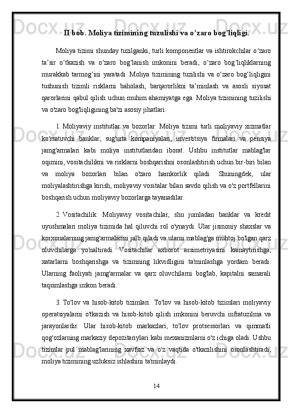 II bob. Moliya tizimining tuzulishi va o’zaro bog’liqligi.
Moliya tizimi shunday tuzilganki, turli komponentlar va ishtirokchilar o zaroʻ
ta sir   o tkazish   va   o zaro   bog lanish   imkonini   beradi,   o zaro   bog liqliklarning	
ʼ ʻ ʻ ʻ ʻ ʻ
murakkab   tarmog ini   yaratadi.   Moliya   tizimining   tuzilishi   va   o‘zaro   bog‘liqligini	
ʻ
tushunish   tizimli   risklarni   baholash,   barqarorlikni   ta’minlash   va   asosli   siyosat
qarorlarini qabul qilish uchun muhim ahamiyatga ega.   Moliya tizimining tuzilishi
va o'zaro bog'liqligining ba'zi asosiy jihatlari:
1. Moliyaviy   institutlar   va   bozorlar:   Moliya   tizimi   turli   moliyaviy   xizmatlar
ko'rsatuvchi   banklar,   sug'urta   kompaniyalari,   investitsiya   firmalari   va   pensiya
jamg'armalari   kabi   moliya   institutlaridan   iborat.   Ushbu   institutlar   mablag'lar
oqimini, vositachilikni va risklarni boshqarishni osonlashtirish uchun bir-biri bilan
va   moliya   bozorlari   bilan   o'zaro   hamkorlik   qiladi.   Shuningdek,   ular
moliyalashtirishga kirish, moliyaviy vositalar bilan savdo qilish va o'z portfellarini
boshqarish uchun moliyaviy bozorlarga tayanadilar.
2. Vositachilik:   Moliyaviy   vositachilar,   shu   jumladan   banklar   va   kredit
uyushmalari   moliya   tizimida   hal   qiluvchi   rol   o'ynaydi.   Ular   jismoniy   shaxslar   va
korxonalarning jamg'armalarini jalb qiladi va ularni mablag'ga muhtoj bo'lgan qarz
oluvchilarga   yo'naltiradi.   Vositachilar   axborot   assimetriyasini   kamaytirishga,
xatarlarni   boshqarishga   va   tizimning   likvidligini   ta'minlashga   yordam   beradi.
Ularning   faoliyati   jamg'armalar   va   qarz   oluvchilarni   bog'lab,   kapitalni   samarali
taqsimlashga imkon beradi.
3. To'lov   va   hisob-kitob   tizimlari:   To'lov   va   hisob-kitob   tizimlari   moliyaviy
operatsiyalarni   o'tkazish   va   hisob-kitob   qilish   imkonini   beruvchi   infratuzilma   va
jarayonlardir.   Ular   hisob-kitob   markazlari,   to'lov   protsessorlari   va   qimmatli
qog'ozlarning markaziy depozitariylari kabi mexanizmlarni o'z ichiga oladi. Ushbu
tizimlar   pul   mablag'larining   xavfsiz   va   o'z   vaqtida   o'tkazilishini   osonlashtiradi,
moliya tizimining uzluksiz ishlashini ta'minlaydi.
14