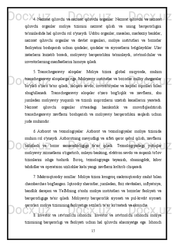 4. Nazorat qiluvchi va nazorat qiluvchi organlar: Nazorat qiluvchi va nazorat
qiluvchi   organlar   moliya   tizimini   nazorat   qilish   va   uning   barqarorligini
ta'minlashda hal qiluvchi rol o'ynaydi. Ushbu organlar, masalan, markaziy banklar,
nazorat   qiluvchi   organlar   va   davlat   organlari,   moliya   institutlari   va   bozorlar
faoliyatini   boshqarish   uchun   qoidalar,   qoidalar   va   siyosatlarni   belgilaydilar.   Ular
xatarlarni   kuzatib   boradi,   moliyaviy   barqarorlikni   ta'minlaydi,   iste'molchilar   va
investorlarning manfaatlarini himoya qiladi.
5. Transchegaraviy   aloqalar:   Moliya   tizimi   global   miqyosda,   muhim
transchegaraviy aloqalarga ega. Moliyaviy institutlar va bozorlar milliy chegaralar
bo'ylab o'zaro ta'sir  qiladi, xalqaro savdo,  investitsiyalar  va kapital oqimlari  bilan
shug'ullanadi.   Transchegaraviy   aloqalar   o'zaro   bog'liqlik   va   xavflarni,   shu
jumladan   moliyaviy   yuqumli   va   tizimli   inqirozlarni   uzatish   kanallarini   yaratadi.
Nazorat   qiluvchi   organlar   o'rtasidagi   hamkorlik   va   muvofiqlashtirish
transchegaraviy   xavflarni   boshqarish   va   moliyaviy   barqarorlikni   saqlash   uchun
juda muhimdir.
6. Axborot   va   texnologiyalar:   Axborot   va   texnologiyalar   moliya   tizimida
muhim rol o'ynaydi. Axborotning mavjudligi va sifati qaror qabul qilish, xavflarni
baholash   va   bozor   samaradorligiga   ta'sir   qiladi.   Texnologiyadagi   yutuqlar
moliyaviy xizmatlarni o'zgartirib, onlayn-banking, elektron savdo va raqamli to'lov
tizimlarini   ishga   tushirdi.   Biroq,   texnologiyaga   tayanish,   shuningdek,   kiber
tahdidlar va operatsion uzilishlar kabi yangi xavflarni keltirib chiqaradi.
7. Makroiqtisodiy omillar: Moliya tizimi kengroq makroiqtisodiy muhit bilan
chambarchas bog'langan. Iqtisodiy sharoitlar, jumladan, foiz stavkalari, inflyatsiya,
bandlik   darajasi   va   YaIMning   o'sishi   moliya   institutlari   va   bozorlar   faoliyati   va
barqarorligiga   ta'sir   qiladi.   Moliyaviy   barqarorlik   siyosati   va   pul-kredit   siyosati
qarorlari moliya tizimining faoliyatiga sezilarli ta'sir ko'rsatadi va aksincha.
8. Investor   va   iste'molchi   ishonchi:   Investor   va   iste'molchi   ishonchi   moliya
tizimining   barqarorligi   va   faoliyati   uchun   hal   qiluvchi   ahamiyatga   ega.   Ishonch
15