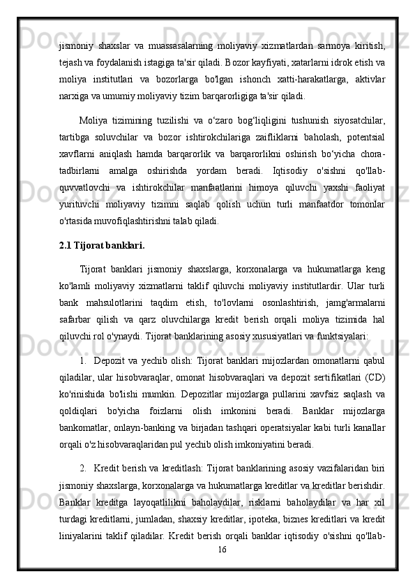 jismoniy   shaxslar   va   muassasalarning   moliyaviy   xizmatlardan   sarmoya   kiritish,
tejash va foydalanish istagiga ta'sir qiladi. Bozor kayfiyati, xatarlarni idrok etish va
moliya   institutlari   va   bozorlarga   bo'lgan   ishonch   xatti-harakatlarga,   aktivlar
narxiga va umumiy moliyaviy tizim barqarorligiga ta'sir qiladi.
Moliya   tizimining   tuzilishi   va   o‘zaro   bog‘liqligini   tushunish   siyosatchilar,
tartibga   soluvchilar   va   bozor   ishtirokchilariga   zaifliklarni   baholash,   potentsial
xavflarni   aniqlash   hamda   barqarorlik   va   barqarorlikni   oshirish   bo‘yicha   chora-
tadbirlarni   amalga   oshirishda   yordam   beradi.   Iqtisodiy   o'sishni   qo'llab-
quvvatlovchi   va   ishtirokchilar   manfaatlarini   himoya   qiluvchi   yaxshi   faoliyat
yurituvchi   moliyaviy   tizimni   saqlab   qolish   uchun   turli   manfaatdor   tomonlar
o'rtasida muvofiqlashtirishni talab qiladi.
2.1 Tijorat banklari.
Tijorat   banklari   jismoniy   shaxslarga,   korxonalarga   va   hukumatlarga   keng
ko'lamli   moliyaviy   xizmatlarni   taklif   qiluvchi   moliyaviy   institutlardir.   Ular   turli
bank   mahsulotlarini   taqdim   etish,   to'lovlarni   osonlashtirish,   jamg'armalarni
safarbar   qilish   va   qarz   oluvchilarga   kredit   berish   orqali   moliya   tizimida   hal
qiluvchi rol o'ynaydi.  Tijorat banklarining asosiy xususiyatlari va funktsiyalari:
1. Depozit   va   yechib   olish:   Tijorat   banklari   mijozlardan   omonatlarni   qabul
qiladilar,   ular   hisobvaraqlar,   omonat   hisobvaraqlari   va   depozit   sertifikatlari   (CD)
ko'rinishida   bo'lishi   mumkin.   Depozitlar   mijozlarga   pullarini   xavfsiz   saqlash   va
qoldiqlari   bo'yicha   foizlarni   olish   imkonini   beradi.   Banklar   mijozlarga
bankomatlar, onlayn-banking va birjadan tashqari  operatsiyalar kabi turli kanallar
orqali o'z hisobvaraqlaridan pul yechib olish imkoniyatini beradi.
2. Kredit  berish  va kreditlash:  Tijorat  banklarining asosiy  vazifalaridan biri
jismoniy shaxslarga, korxonalarga va hukumatlarga kreditlar va kreditlar berishdir.
Banklar   kreditga   layoqatlilikni   baholaydilar,   risklarni   baholaydilar   va   har   xil
turdagi kreditlarni, jumladan, shaxsiy kreditlar, ipoteka, biznes kreditlari va kredit
liniyalarini   taklif   qiladilar.   Kredit   berish   orqali   banklar   iqtisodiy   o'sishni   qo'llab-
16 