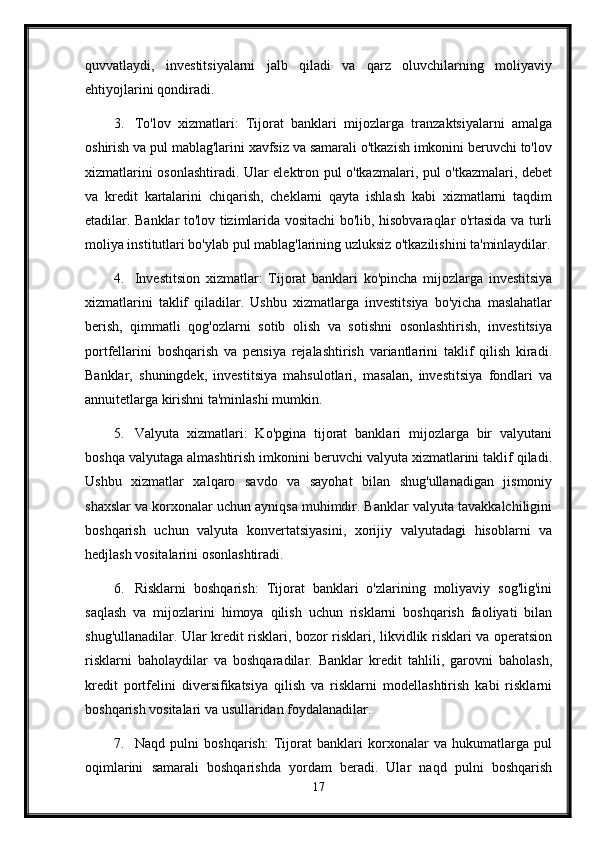 quvvatlaydi,   investitsiyalarni   jalb   qiladi   va   qarz   oluvchilarning   moliyaviy
ehtiyojlarini qondiradi.
3. To'lov   xizmatlari:   Tijorat   banklari   mijozlarga   tranzaktsiyalarni   amalga
oshirish va pul mablag'larini xavfsiz va samarali o'tkazish imkonini beruvchi to'lov
xizmatlarini osonlashtiradi. Ular elektron pul o'tkazmalari, pul o'tkazmalari, debet
va   kredit   kartalarini   chiqarish,   cheklarni   qayta   ishlash   kabi   xizmatlarni   taqdim
etadilar. Banklar to'lov tizimlarida vositachi bo'lib, hisobvaraqlar o'rtasida va turli
moliya institutlari bo'ylab pul mablag'larining uzluksiz o'tkazilishini ta'minlaydilar.
4. Investitsion   xizmatlar:   Tijorat   banklari   ko'pincha   mijozlarga   investitsiya
xizmatlarini   taklif   qiladilar.   Ushbu   xizmatlarga   investitsiya   bo'yicha   maslahatlar
berish,   qimmatli   qog'ozlarni   sotib   olish   va   sotishni   osonlashtirish,   investitsiya
portfellarini   boshqarish   va   pensiya   rejalashtirish   variantlarini   taklif   qilish   kiradi.
Banklar,   shuningdek,   investitsiya   mahsulotlari,   masalan,   investitsiya   fondlari   va
annuitetlarga kirishni ta'minlashi mumkin.
5. Valyuta   xizmatlari:   Ko'pgina   tijorat   banklari   mijozlarga   bir   valyutani
boshqa valyutaga almashtirish imkonini beruvchi valyuta xizmatlarini taklif qiladi.
Ushbu   xizmatlar   xalqaro   savdo   va   sayohat   bilan   shug'ullanadigan   jismoniy
shaxslar va korxonalar uchun ayniqsa muhimdir. Banklar valyuta tavakkalchiligini
boshqarish   uchun   valyuta   konvertatsiyasini,   xorijiy   valyutadagi   hisoblarni   va
hedjlash vositalarini osonlashtiradi.
6. Risklarni   boshqarish:   Tijorat   banklari   o'zlarining   moliyaviy   sog'lig'ini
saqlash   va   mijozlarini   himoya   qilish   uchun   risklarni   boshqarish   faoliyati   bilan
shug'ullanadilar. Ular kredit risklari, bozor risklari, likvidlik risklari va operatsion
risklarni   baholaydilar   va   boshqaradilar.   Banklar   kredit   tahlili,   garovni   baholash,
kredit   portfelini   diversifikatsiya   qilish   va   risklarni   modellashtirish   kabi   risklarni
boshqarish vositalari va usullaridan foydalanadilar.
7. Naqd   pulni   boshqarish:   Tijorat   banklari   korxonalar   va   hukumatlarga   pul
oqimlarini   samarali   boshqarishda   yordam   beradi.   Ular   naqd   pulni   boshqarish
17 