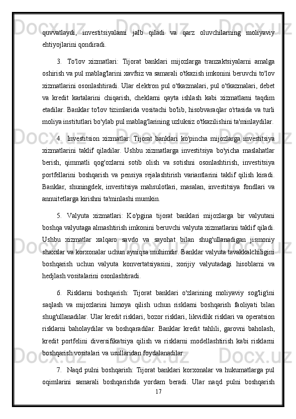 quvvatlaydi,   investitsiyalarni   jalb   qiladi   va   qarz   oluvchilarning   moliyaviy
ehtiyojlarini qondiradi.
3. To'lov   xizmatlari:   Tijorat   banklari   mijozlarga   tranzaktsiyalarni   amalga
oshirish va pul mablag'larini xavfsiz va samarali o'tkazish imkonini beruvchi to'lov
xizmatlarini osonlashtiradi. Ular elektron pul o'tkazmalari, pul o'tkazmalari, debet
va   kredit   kartalarini   chiqarish,   cheklarni   qayta   ishlash   kabi   xizmatlarni   taqdim
etadilar. Banklar to'lov tizimlarida vositachi bo'lib, hisobvaraqlar o'rtasida va turli
moliya institutlari bo'ylab pul mablag'larining uzluksiz o'tkazilishini ta'minlaydilar.
4. Investitsion   xizmatlar:   Tijorat   banklari   ko'pincha   mijozlarga   investitsiya
xizmatlarini   taklif   qiladilar.   Ushbu   xizmatlarga   investitsiya   bo'yicha   maslahatlar
berish,   qimmatli   qog'ozlarni   sotib   olish   va   sotishni   osonlashtirish,   investitsiya
portfellarini   boshqarish   va   pensiya   rejalashtirish   variantlarini   taklif   qilish   kiradi.
Banklar,   shuningdek,   investitsiya   mahsulotlari,   masalan,   investitsiya   fondlari   va
annuitetlarga kirishni ta'minlashi mumkin.
5. Valyuta   xizmatlari:   Ko'pgina   tijorat   banklari   mijozlarga   bir   valyutani
boshqa valyutaga almashtirish imkonini beruvchi valyuta xizmatlarini taklif qiladi.
Ushbu   xizmatlar   xalqaro   savdo   va   sayohat   bilan   shug'ullanadigan   jismoniy
shaxslar va korxonalar uchun ayniqsa muhimdir. Banklar valyuta tavakkalchiligini
boshqarish   uchun   valyuta   konvertatsiyasini,   xorijiy   valyutadagi   hisoblarni   va
hedjlash vositalarini osonlashtiradi.
6. Risklarni   boshqarish:   Tijorat   banklari   o'zlarining   moliyaviy   sog'lig'ini
saqlash   va   mijozlarini   himoya   qilish   uchun   risklarni   boshqarish   faoliyati   bilan
shug'ullanadilar. Ular kredit risklari, bozor risklari, likvidlik risklari va operatsion
risklarni   baholaydilar   va   boshqaradilar.   Banklar   kredit   tahlili,   garovni   baholash,
kredit   portfelini   diversifikatsiya   qilish   va   risklarni   modellashtirish   kabi   risklarni
boshqarish vositalari va usullaridan foydalanadilar.
7. Naqd   pulni   boshqarish:   Tijorat   banklari   korxonalar   va   hukumatlarga   pul
oqimlarini   samarali   boshqarishda   yordam   beradi.   Ular   naqd   pulni   boshqarish
17