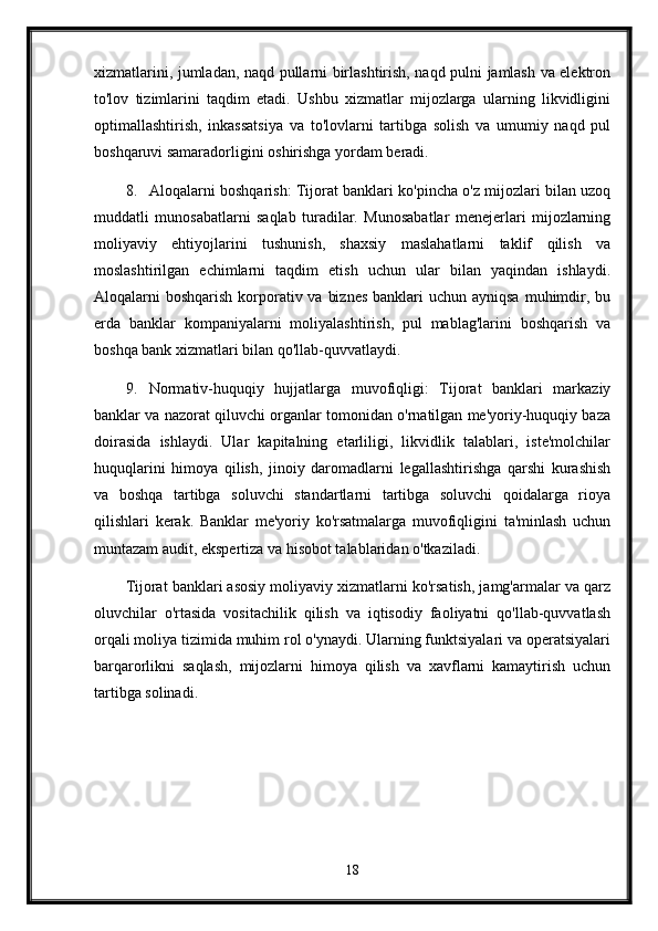 xizmatlarini, jumladan, naqd pullarni birlashtirish, naqd pulni jamlash va elektron
to'lov   tizimlarini   taqdim   etadi.   Ushbu   xizmatlar   mijozlarga   ularning   likvidligini
optimallashtirish,   inkassatsiya   va   to'lovlarni   tartibga   solish   va   umumiy   naqd   pul
boshqaruvi samaradorligini oshirishga yordam beradi.
8. Aloqalarni boshqarish: Tijorat banklari ko'pincha o'z mijozlari bilan uzoq
muddatli   munosabatlarni   saqlab   turadilar.   Munosabatlar   menejerlari   mijozlarning
moliyaviy   ehtiyojlarini   tushunish,   shaxsiy   maslahatlarni   taklif   qilish   va
moslashtirilgan   echimlarni   taqdim   etish   uchun   ular   bilan   yaqindan   ishlaydi.
Aloqalarni  boshqarish korporativ va  biznes  banklari  uchun ayniqsa  muhimdir, bu
erda   banklar   kompaniyalarni   moliyalashtirish,   pul   mablag'larini   boshqarish   va
boshqa bank xizmatlari bilan qo'llab-quvvatlaydi.
9. Normativ-huquqiy   hujjatlarga   muvofiqligi:   Tijorat   banklari   markaziy
banklar va nazorat qiluvchi organlar tomonidan o'rnatilgan me'yoriy-huquqiy baza
doirasida   ishlaydi.   Ular   kapitalning   etarliligi,   likvidlik   talablari,   iste'molchilar
huquqlarini   himoya   qilish,   jinoiy   daromadlarni   legallashtirishga   qarshi   kurashish
va   boshqa   tartibga   soluvchi   standartlarni   tartibga   soluvchi   qoidalarga   rioya
qilishlari   kerak.   Banklar   me'yoriy   ko'rsatmalarga   muvofiqligini   ta'minlash   uchun
muntazam audit, ekspertiza va hisobot talablaridan o'tkaziladi.
Tijorat banklari asosiy moliyaviy xizmatlarni ko'rsatish, jamg'armalar va qarz
oluvchilar   o'rtasida   vositachilik   qilish   va   iqtisodiy   faoliyatni   qo'llab-quvvatlash
orqali moliya tizimida muhim rol o'ynaydi. Ularning funktsiyalari va operatsiyalari
barqarorlikni   saqlash,   mijozlarni   himoya   qilish   va   xavflarni   kamaytirish   uchun
tartibga solinadi.
18