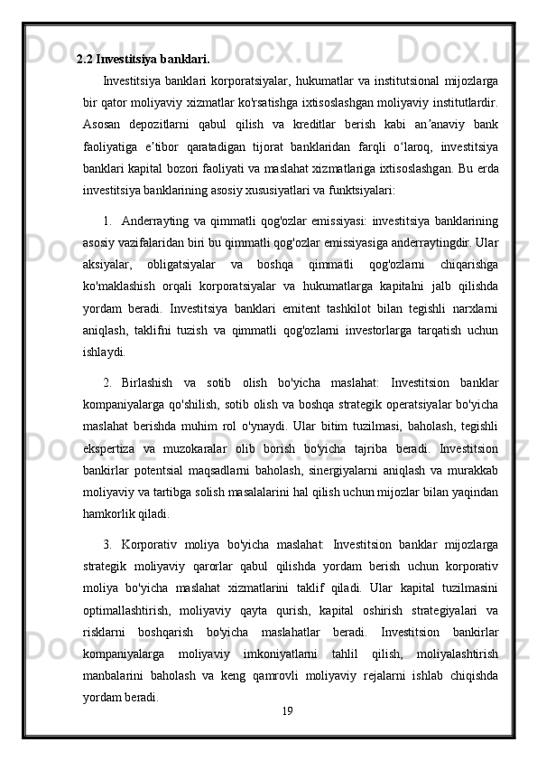 2.2 Investitsiya banklari.
Investitsiya   banklari   korporatsiyalar,   hukumatlar   va   institutsional   mijozlarga
bir qator moliyaviy xizmatlar ko'rsatishga ixtisoslashgan moliyaviy institutlardir.
Asosan   depozitlarni   qabul   qilish   va   kreditlar   berish   kabi   an anaviy   bankʼ
faoliyatiga   e tibor   qaratadigan   tijorat   banklaridan   farqli   o laroq,   investitsiya	
ʼ ʻ
banklari kapital bozori faoliyati va maslahat xizmatlariga ixtisoslashgan.   Bu erda
investitsiya banklarining asosiy xususiyatlari va funktsiyalari:
1. Anderrayting   va   qimmatli   qog'ozlar   emissiyasi:   investitsiya   banklarining
asosiy vazifalaridan biri bu qimmatli qog'ozlar emissiyasiga anderraytingdir. Ular
aksiyalar,   obligatsiyalar   va   boshqa   qimmatli   qog'ozlarni   chiqarishga
ko'maklashish   orqali   korporatsiyalar   va   hukumatlarga   kapitalni   jalb   qilishda
yordam   beradi.   Investitsiya   banklari   emitent   tashkilot   bilan   tegishli   narxlarni
aniqlash,   taklifni   tuzish   va   qimmatli   qog'ozlarni   investorlarga   tarqatish   uchun
ishlaydi.
2. Birlashish   va   sotib   olish   bo'yicha   maslahat:   Investitsion   banklar
kompaniyalarga qo'shilish,  sotib olish va boshqa strategik operatsiyalar  bo'yicha
maslahat   berishda   muhim   rol   o'ynaydi.   Ular   bitim   tuzilmasi,   baholash,   tegishli
ekspertiza   va   muzokaralar   olib   borish   bo'yicha   tajriba   beradi.   Investitsion
bankirlar   potentsial   maqsadlarni   baholash,   sinergiyalarni   aniqlash   va   murakkab
moliyaviy va tartibga solish masalalarini hal qilish uchun mijozlar bilan yaqindan
hamkorlik qiladi.
3. Korporativ   moliya   bo'yicha   maslahat:   Investitsion   banklar   mijozlarga
strategik   moliyaviy   qarorlar   qabul   qilishda   yordam   berish   uchun   korporativ
moliya   bo'yicha   maslahat   xizmatlarini   taklif   qiladi.   Ular   kapital   tuzilmasini
optimallashtirish,   moliyaviy   qayta   qurish,   kapital   oshirish   strategiyalari   va
risklarni   boshqarish   bo'yicha   maslahatlar   beradi.   Investitsion   bankirlar
kompaniyalarga   moliyaviy   imkoniyatlarni   tahlil   qilish,   moliyalashtirish
manbalarini   baholash   va   keng   qamrovli   moliyaviy   rejalarni   ishlab   chiqishda
yordam beradi.
19 