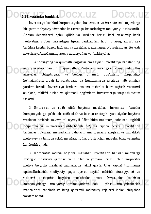 2.2 Investitsiya banklari.
Investitsiya   banklari   korporatsiyalar,   hukumatlar   va   institutsional   mijozlarga
bir qator moliyaviy xizmatlar ko'rsatishga ixtisoslashgan moliyaviy institutlardir.
Asosan   depozitlarni   qabul   qilish   va   kreditlar   berish   kabi   an anaviy   bankʼ
faoliyatiga   e tibor   qaratadigan   tijorat   banklaridan   farqli   o laroq,   investitsiya	
ʼ ʻ
banklari kapital bozori faoliyati va maslahat xizmatlariga ixtisoslashgan.   Bu erda
investitsiya banklarining asosiy xususiyatlari va funktsiyalari:
1. Anderrayting   va   qimmatli   qog'ozlar   emissiyasi:   investitsiya   banklarining
asosiy vazifalaridan biri bu qimmatli qog'ozlar emissiyasiga anderraytingdir. Ular
aksiyalar,   obligatsiyalar   va   boshqa   qimmatli   qog'ozlarni   chiqarishga
ko'maklashish   orqali   korporatsiyalar   va   hukumatlarga   kapitalni   jalb   qilishda
yordam   beradi.   Investitsiya   banklari   emitent   tashkilot   bilan   tegishli   narxlarni
aniqlash,   taklifni   tuzish   va   qimmatli   qog'ozlarni   investorlarga   tarqatish   uchun
ishlaydi.
2. Birlashish   va   sotib   olish   bo'yicha   maslahat:   Investitsion   banklar
kompaniyalarga qo'shilish,  sotib olish va boshqa strategik operatsiyalar  bo'yicha
maslahat   berishda   muhim   rol   o'ynaydi.   Ular   bitim   tuzilmasi,   baholash,   tegishli
ekspertiza   va   muzokaralar   olib   borish   bo'yicha   tajriba   beradi.   Investitsion
bankirlar   potentsial   maqsadlarni   baholash,   sinergiyalarni   aniqlash   va   murakkab
moliyaviy va tartibga solish masalalarini hal qilish uchun mijozlar bilan yaqindan
hamkorlik qiladi.
3. Korporativ   moliya   bo'yicha   maslahat:   Investitsion   banklar   mijozlarga
strategik   moliyaviy   qarorlar   qabul   qilishda   yordam   berish   uchun   korporativ
moliya   bo'yicha   maslahat   xizmatlarini   taklif   qiladi.   Ular   kapital   tuzilmasini
optimallashtirish,   moliyaviy   qayta   qurish,   kapital   oshirish   strategiyalari   va
risklarni   boshqarish   bo'yicha   maslahatlar   beradi.   Investitsion   bankirlar
kompaniyalarga   moliyaviy   imkoniyatlarni   tahlil   qilish,   moliyalashtirish
manbalarini   baholash   va   keng   qamrovli   moliyaviy   rejalarni   ishlab   chiqishda
yordam beradi.
19