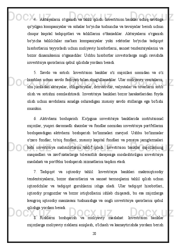 4. Aktsiyalarni o'rganish va tahlil qilish: Investitsion banklar ochiq savdoga
qo'yilgan kompaniyalar va sohalar bo'yicha tushuncha va tavsiyalar berish uchun
chuqur   kapital   tadqiqotlari   va   tahlillarini   o'tkazadilar.   Aktsiyalarni   o'rganish
bo'yicha   tahlilchilar   ma'lum   kompaniyalar   yoki   sektorlar   bo'yicha   tadqiqot
hisobotlarini tayyorlash uchun moliyaviy hisobotlarni, sanoat tendentsiyalarini va
bozor   dinamikasini   o'rganadilar.   Ushbu   hisobotlar   investorlarga   ongli   ravishda
investitsiya qarorlarini qabul qilishda yordam beradi.
5. Savdo   va   sotish:   Investitsion   banklar   o'z   mijozlari   nomidan   va   o'z
hisoblari uchun savdo faoliyati bilan shug'ullanadilar. Ular moliyaviy vositalarni,
shu jumladan aktsiyalar, obligatsiyalar, derivativlar, valyutalar va tovarlarni sotib
olish  va  sotishni  osonlashtiradi.   Investitsiya  banklari   bozor   harakatlaridan  foyda
olish   uchun   savdolarni   amalga   oshiradigan   xususiy   savdo   stollariga   ega   bo'lishi
mumkin.
6. Aktivlarni   boshqarish:   Ko'pgina   investitsiya   banklarida   institutsional
mijozlar, yuqori daromadli shaxslar  va fondlar nomidan investitsiya portfellarini
boshqaradigan   aktivlarni   boshqarish   bo'linmalari   mavjud.   Ushbu   bo'linmalar
o'zaro   fondlar,   to'siq   fondlari,   xususiy   kapital   fondlari   va   pensiya   jamg'armalari
kabi   investitsiya   mahsulotlarini   taklif   qiladi.   Investitsion   banklar   mijozlarning
maqsadlari   va   xavf-xatarlarga   tolerantlik   darajasiga   moslashtirilgan   investitsiya
maslahati va portfelni boshqarish xizmatlarini taqdim etadi.
7. Tadqiqot   va   iqtisodiy   tahlil:   Investitsiya   banklari   makroiqtisodiy
tendentsiyalarni,   bozor   sharoitlarini   va   sanoat   tarmoqlarini   tahlil   qilish   uchun
iqtisodchilar   va   tadqiqot   guruhlarini   ishga   oladi.   Ular   tadqiqot   hisobotlari,
iqtisodiy   prognozlar   va   bozor   istiqbollarini   ishlab   chiqaradi,   bu   esa   mijozlarga
kengroq   iqtisodiy   manzarani   tushunishga   va   ongli   investitsiya   qarorlarini   qabul
qilishga yordam beradi.
8. Risklarni   boshqarish   va   moliyaviy   maslahat:   Investitsion   banklar
mijozlarga moliyaviy risklarni aniqlash, o'lchash va kamaytirishda yordam berish
20 