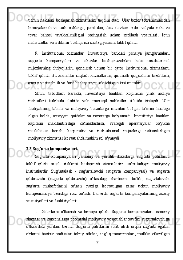 uchun risklarni boshqarish xizmatlarini taqdim etadi. Ular bozor tebranishlaridan
himoyalanish   va   turli   risklarga,   jumladan,   foiz   stavkasi   riski,   valyuta   riski   va
tovar   bahosi   tavakkalchiligini   boshqarish   uchun   xedjlash   vositalari,   lotin
mahsulotlar va risklarni boshqarish strategiyalarini taklif qiladi.
9. Institutsional   xizmatlar:   Investitsiya   banklari   pensiya   jamg'armalari,
sug'urta   kompaniyalari   va   aktivlar   boshqaruvchilari   kabi   institutsional
mijozlarning   ehtiyojlarini   qondirish   uchun   bir   qator   institutsional   xizmatlarni
taklif   qiladi.   Bu   xizmatlar   saqlash   xizmatlarini,   qimmatli   qog'ozlarni   kreditlash,
asosiy vositachilik va fond boshqaruvini o'z ichiga olishi mumkin.
Shuni   ta'kidlash   kerakki,   investitsiya   banklari   ko'pincha   yirik   moliya
institutlari   tarkibida   alohida   yoki   mustaqil   sub'ektlar   sifatida   ishlaydi.   Ular
faoliyatining   tabiati   va   moliyaviy   bozorlarga   mumkin   bo'lgan   ta'sirini   hisobga
olgan   holda,   muayyan   qoidalar   va   nazoratga   bo'ysunadi.   Investitsiya   banklari
kapitalni   shakllantirishga   ko'maklashish,   strategik   operatsiyalar   bo'yicha
maslahatlar   berish,   korporativ   va   institutsional   mijozlarga   ixtisoslashgan
moliyaviy xizmatlar ko'rsatishda muhim rol o'ynaydi.
2.3 Sug’urta kompaniyalari.
Sug'urta   kompaniyalari   jismoniy   va   yuridik   shaxslarga   sug'urta   polislarini
taklif   qilish   orqali   risklarni   boshqarish   xizmatlarini   ko'rsatadigan   moliyaviy
institutlardir.   Sug'urtalash   -   sug'urtalovchi   (sug'urta   kompaniyasi)   va   sug'urta
qildiruvchi   (sug'urta   qildiruvchi)   o'rtasidagi   shartnoma   bo'lib,   sug'urtalovchi
sug'urta   mukofotlarini   to'lash   evaziga   ko'rsatilgan   zarar   uchun   moliyaviy
kompensatsiya   berishga   rozi   bo'ladi.   Bu   erda   sug'urta   kompaniyalarining   asosiy
xususiyatlari va funktsiyalari:
1. Xatarlarni   o'tkazish   va   himoya   qilish:   Sug'urta   kompaniyalari   jismoniy
shaxslar va korxonalarga potentsial moliyaviy yo'qotishlar xavfini sug'urtalovchiga
o'tkazishda   yordam   beradi.   Sug'urta   polislarini   sotib   olish   orqali   sug'urta   egalari
o'zlarini   baxtsiz   hodisalar,   tabiiy   ofatlar,   sog'liq   muammolari,   mulkka   etkazilgan
21