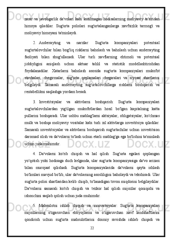 zarar   va   javobgarlik   da'volari   kabi   kutilmagan   hodisalarning   moliyaviy   ta'siridan
himoya   qiladilar.   Sug'urta   polislari   sug'urtalanganlarga   xavfsizlik   tarmog'i   va
moliyaviy himoyani ta'minlaydi.
2. Anderrayting   va   narxlar:   Sug'urta   kompaniyalari   potentsial
sug'urtalovchilar   bilan   bog'liq   risklarni   baholash   va   baholash   uchun   anderrayting
faoliyati   bilan   shug'ullanadi.   Ular   turli   xavflarning   ehtimoli   va   potentsial
jiddiyligini   aniqlash   uchun   aktuar   tahlil   va   statistik   modellashtirishdan
foydalanadilar.   Xatarlarni   baholash   asosida   sug'urta   kompaniyalari   mukofot
stavkalari,   chegirmalar,   sug'urta   qoplamalari   chegaralari   va   siyosat   shartlarini
belgilaydi.   Samarali   anderrayting   sug'urtalovchilarga   risklarni   boshqarish   va
rentabellikni saqlashga yordam beradi.
3. Investitsiyalar   va   aktivlarni   boshqarish:   Sug'urta   kompaniyalari
sug'urtalovchilardan   yig'ilgan   mukofotlardan   hosil   bo'lgan   kapitalning   katta
pullarini   boshqaradi.   Ular   ushbu   mablag'larni   aktsiyalar,   obligatsiyalar,   ko'chmas
mulk va boshqa moliyaviy vositalar  kabi  turli xil  aktivlarga investitsiya qiladilar.
Samarali   investitsiyalar   va   aktivlarni   boshqarish   sug'urtachilar   uchun   investitsion
daromad olish va da'volarni to'lash uchun etarli mablag'ga ega bo'lishini ta'minlash
uchun juda muhimdir.
4. Da'volarni   ko'rib   chiqish   va   hal   qilish:   Sug'urta   egalari   qoplangan
yo'qotish  yoki  hodisaga   duch kelganda,  ular  sug'urta  kompaniyasiga  da'vo  arizasi
bilan   murojaat   qilishadi.   Sug'urta   kompaniyalarida   da'volarni   qayta   ishlash
bo'limlari mavjud bo'lib, ular da'volarning asosliligini baholaydi va tekshiradi. Ular
sug'urta polisi shartlaridan kelib chiqib, to'lanadigan tovon miqdorini belgilaydilar.
Da'volarni   samarali   ko'rib   chiqish   va   tezkor   hal   qilish   mijozlar   qoniqishi   va
ishonchini saqlab qolish uchun juda muhimdir.
5. Mahsulotni   ishlab   chiqish   va   innovatsiyalar:   Sug'urta   kompaniyalari
mijozlarning   o'zgaruvchan   ehtiyojlarini   va   o'zgaruvchan   xavf   landshaftlarini
qondirish   uchun   sug'urta   mahsulotlarini   doimiy   ravishda   ishlab   chiqadi   va
22 