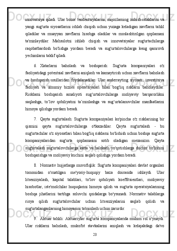 innovatsiya qiladi. Ular bozor tendentsiyalarini, mijozlarning xohish-istaklarini va
yangi sug'urta siyosatlarini  ishlab chiqish uchun yuzaga keladigan xavflarni tahlil
qiladilar   va   muayyan   xavflarni   hisobga   oladilar   va   moslashtirilgan   qoplamani
ta'minlaydilar.   Mahsulotni   ishlab   chiqish   va   innovatsiyalar   sug'urtachilarga
raqobatbardosh   bo'lishga   yordam   beradi   va   sug'urtalovchilarga   keng   qamrovli
yechimlarni taklif qiladi.
6. Xatarlarni   baholash   va   boshqarish:   Sug'urta   kompaniyalari   o'z
faoliyatidagi potentsial xavflarni aniqlash va kamaytirish uchun xavflarni baholash
va   boshqarish   usullaridan   foydalanadilar.   Ular   anderrayting   siyosati,   investitsiya
faoliyati   va   umumiy   biznes   operatsiyalari   bilan   bog'liq   risklarni   baholaydilar.
Risklarni   boshqarish   amaliyoti   sug urtalovchilarga   moliyaviy   barqarorlikniʻ
saqlashga,   to lov   qobiliyatini   ta minlashga   va   sug urtalanuvchilar   manfaatlarini	
ʻ ʼ ʻ
himoya qilishga yordam beradi.
7. Qayta   sug'urtalash:   Sug'urta   kompaniyalari   ko'pincha   o'z   risklarining   bir
qismini   qayta   sug'urtalovchilarga   o'tkazadilar.   Qayta   sug'urtalash   -   bu
sug'urtachilar o'z siyosatlari bilan bog'liq risklarni bo'lishish uchun boshqa sug'urta
kompaniyalaridan   sug'urta   qoplamasini   sotib   oladigan   mexanizm.   Qayta
sug'urtalash   sug'urtalovchilarga   katta   va   halokatli   yo'qotishlarga   duchor   bo'lishini
boshqarishga va moliyaviy kuchini saqlab qolishga yordam beradi.
8. Normativ hujjatlarga muvofiqlik: Sug'urta kompaniyalari davlat organlari
tomonidan   o'rnatilgan   me'yoriy-huquqiy   baza   doirasida   ishlaydi.   Ular
litsenziyalash,   kapital   talablari,   to'lov   qobiliyati   koeffitsientlari,   moliyaviy
hisobotlar,   iste'molchilar   huquqlarini   himoya   qilish   va   sug'urta   operatsiyalarining
boshqa   jihatlarini   tartibga   soluvchi   qoidalarga   bo'ysunadi.   Normativ   talablarga
rioya   qilish   sug'urtalovchilar   uchun   litsenziyalarini   saqlab   qolish   va
sug'urtalanganlarning himoyasini ta'minlash uchun zarurdir.
9. Aktuar tahlili: Aktuariylar sug'urta kompaniyalarida muhim  rol  o'ynaydi.
Ular   risklarni   baholash,   mukofot   stavkalarini   aniqlash   va   kelajakdagi   da'vo
23 