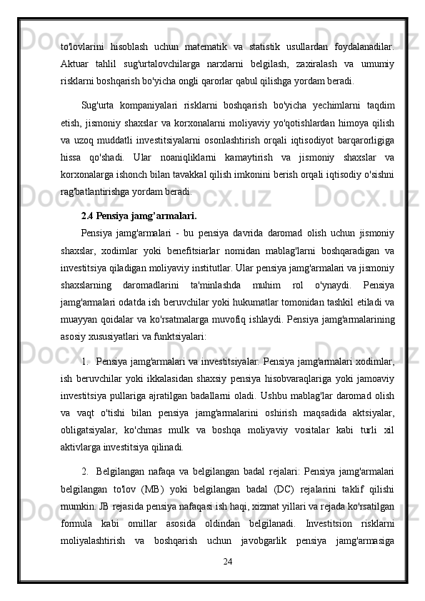 to'lovlarini   hisoblash   uchun   matematik   va   statistik   usullardan   foydalanadilar.
Aktuar   tahlil   sug'urtalovchilarga   narxlarni   belgilash,   zaxiralash   va   umumiy
risklarni boshqarish bo'yicha ongli qarorlar qabul qilishga yordam beradi.
Sug'urta   kompaniyalari   risklarni   boshqarish   bo'yicha   yechimlarni   taqdim
etish,   jismoniy   shaxslar   va   korxonalarni   moliyaviy   yo'qotishlardan   himoya   qilish
va   uzoq   muddatli   investitsiyalarni   osonlashtirish   orqali   iqtisodiyot   barqarorligiga
hissa   qo'shadi.   Ular   noaniqliklarni   kamaytirish   va   jismoniy   shaxslar   va
korxonalarga ishonch bilan tavakkal qilish imkonini berish orqali iqtisodiy o'sishni
rag'batlantirishga yordam beradi.
2.4 Pensiya jamg’armalari.
Pensiya   jamg'armalari   -   bu   pensiya   davrida   daromad   olish   uchun   jismoniy
shaxslar,   xodimlar   yoki   benefitsiarlar   nomidan   mablag'larni   boshqaradigan   va
investitsiya qiladigan moliyaviy institutlar. Ular pensiya jamg'armalari va jismoniy
shaxslarning   daromadlarini   ta'minlashda   muhim   rol   o'ynaydi.   Pensiya
jamg'armalari odatda ish beruvchilar yoki hukumatlar tomonidan tashkil etiladi va
muayyan  qoidalar   va ko'rsatmalarga  muvofiq ishlaydi.   Pensiya  jamg'armalarining
asosiy xususiyatlari va funktsiyalari:
1. Pensiya jamg'armalari va investitsiyalar: Pensiya jamg'armalari xodimlar,
ish   beruvchilar   yoki   ikkalasidan   shaxsiy   pensiya   hisobvaraqlariga   yoki   jamoaviy
investitsiya   pullariga   ajratilgan   badallarni   oladi.   Ushbu   mablag'lar   daromad   olish
va   vaqt   o'tishi   bilan   pensiya   jamg'armalarini   oshirish   maqsadida   aktsiyalar,
obligatsiyalar,   ko'chmas   mulk   va   boshqa   moliyaviy   vositalar   kabi   turli   xil
aktivlarga investitsiya qilinadi.
2. Belgilangan   nafaqa   va   belgilangan   badal   rejalari:   Pensiya   jamg'armalari
belgilangan   to'lov   (MB)   yoki   belgilangan   badal   (DC)   rejalarini   taklif   qilishi
mumkin. JB rejasida pensiya nafaqasi ish haqi, xizmat yillari va rejada ko'rsatilgan
formula   kabi   omillar   asosida   oldindan   belgilanadi.   Investitsion   risklarni
moliyalashtirish   va   boshqarish   uchun   javobgarlik   pensiya   jamg'armasiga
24 