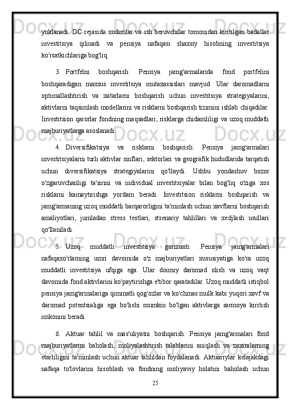 yuklanadi.   DC   rejasida   xodimlar   va   ish   beruvchilar   tomonidan   kiritilgan   badallar
investitsiya   qilinadi   va   pensiya   nafaqasi   shaxsiy   hisobning   investitsiya
ko'rsatkichlariga bog'liq.
3. Portfelni   boshqarish:   Pensiya   jamg'armalarida   fond   portfelini
boshqaradigan   maxsus   investitsiya   mutaxassislari   mavjud.   Ular   daromadlarni
optimallashtirish   va   xatarlarni   boshqarish   uchun   investitsiya   strategiyalarini,
aktivlarni taqsimlash modellarini va risklarni boshqarish tizimini ishlab chiqadilar.
Investitsion qarorlar fondning maqsadlari, risklarga chidamliligi va uzoq muddatli
majburiyatlarga asoslanadi.
4. Diversifikatsiya   va   risklarni   boshqarish:   Pensiya   jamg'armalari
investitsiyalarni turli aktivlar sinflari, sektorlari va geografik hududlarida tarqatish
uchun   diversifikatsiya   strategiyalarini   qo'llaydi.   Ushbu   yondashuv   bozor
o'zgaruvchanligi   ta'sirini   va   individual   investitsiyalar   bilan   bog'liq   o'ziga   xos
risklarni   kamaytirishga   yordam   beradi.   Investitsion   risklarni   boshqarish   va
jamg'armaning uzoq muddatli barqarorligini ta'minlash uchun xavflarni boshqarish
amaliyotlari,   jumladan   stress   testlari,   stsenariy   tahlillari   va   xedjlash   usullari
qo'llaniladi.
5. Uzoq   muddatli   investitsiya   gorizonti:   Pensiya   jamg'armalari
nafaqaxo'rlarning   umri   davomida   o'z   majburiyatlari   xususiyatiga   ko'ra   uzoq
muddatli   investitsiya   ufqiga   ega.   Ular   doimiy   daromad   olish   va   uzoq   vaqt
davomida fond aktivlarini ko'paytirishga e'tibor qaratadilar. Uzoq muddatli istiqbol
pensiya jamg'armalariga qimmatli qog'ozlar va ko'chmas mulk kabi yuqori xavf va
daromad   potentsialiga   ega   bo'lishi   mumkin   bo'lgan   aktivlarga   sarmoya   kiritish
imkonini beradi.
6. Aktuar   tahlil   va   mas'uliyatni   boshqarish:   Pensiya   jamg'armalari   fond
majburiyatlarini   baholash,   moliyalashtirish   talablarini   aniqlash   va   zaxiralarning
etarliligini   ta'minlash   uchun   aktuar   tahlildan  foydalanadi.   Aktuariylar   kelajakdagi
nafaqa   to'lovlarini   hisoblash   va   fondning   moliyaviy   holatini   baholash   uchun
25 