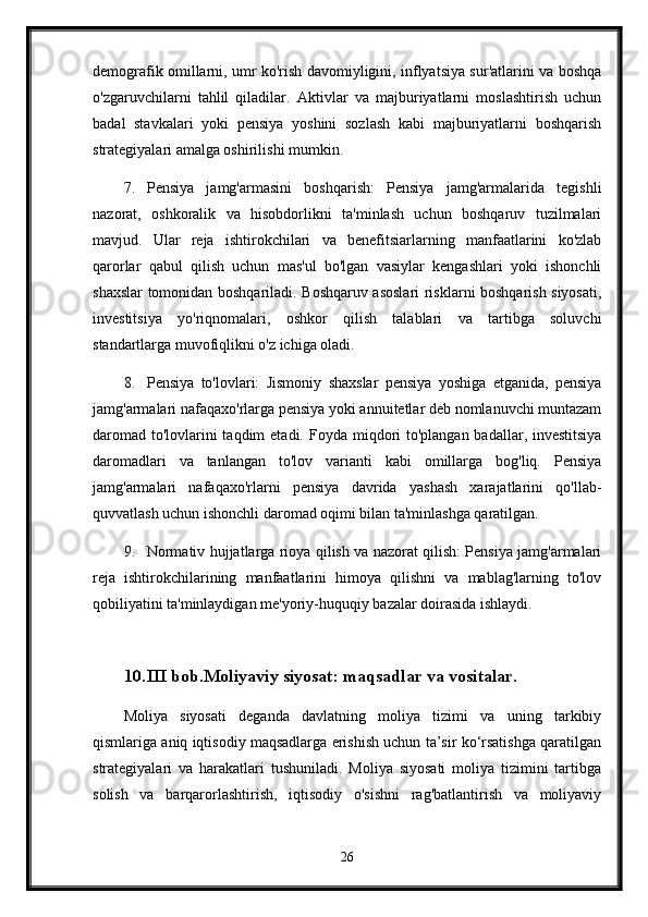 demografik omillarni, umr ko'rish davomiyligini, inflyatsiya sur'atlarini va boshqa
o'zgaruvchilarni   tahlil   qiladilar.   Aktivlar   va   majburiyatlarni   moslashtirish   uchun
badal   stavkalari   yoki   pensiya   yoshini   sozlash   kabi   majburiyatlarni   boshqarish
strategiyalari amalga oshirilishi mumkin.
7. Pensiya   jamg'armasini   boshqarish:   Pensiya   jamg'armalarida   tegishli
nazorat,   oshkoralik   va   hisobdorlikni   ta'minlash   uchun   boshqaruv   tuzilmalari
mavjud.   Ular   reja   ishtirokchilari   va   benefitsiarlarning   manfaatlarini   ko'zlab
qarorlar   qabul   qilish   uchun   mas'ul   bo'lgan   vasiylar   kengashlari   yoki   ishonchli
shaxslar tomonidan boshqariladi. Boshqaruv asoslari  risklarni boshqarish siyosati,
investitsiya   yo'riqnomalari,   oshkor   qilish   talablari   va   tartibga   soluvchi
standartlarga muvofiqlikni o'z ichiga oladi.
8. Pensiya   to'lovlari:   Jismoniy   shaxslar   pensiya   yoshiga   etganida,   pensiya
jamg'armalari nafaqaxo'rlarga pensiya yoki annuitetlar deb nomlanuvchi muntazam
daromad to'lovlarini taqdim  etadi.   Foyda miqdori to'plangan badallar, investitsiya
daromadlari   va   tanlangan   to'lov   varianti   kabi   omillarga   bog'liq.   Pensiya
jamg'armalari   nafaqaxo'rlarni   pensiya   davrida   yashash   xarajatlarini   qo'llab-
quvvatlash uchun ishonchli daromad oqimi bilan ta'minlashga qaratilgan.
9. Normativ hujjatlarga rioya qilish va nazorat qilish: Pensiya jamg'armalari
reja   ishtirokchilarining   manfaatlarini   himoya   qilishni   va   mablag'larning   to'lov
qobiliyatini ta'minlaydigan me'yoriy-huquqiy bazalar doirasida ishlaydi. 
10. III bob.Moliyaviy siyosat: maqsadlar va vositalar.
Moliya   siyosati   deganda   davlatning   moliya   tizimi   va   uning   tarkibiy
qismlariga aniq iqtisodiy maqsadlarga erishish uchun ta’sir ko‘rsatishga qaratilgan
strategiyalari   va   harakatlari   tushuniladi.   Moliya   siyosati   moliya   tizimini   tartibga
solish   va   barqarorlashtirish,   iqtisodiy   o'sishni   rag'batlantirish   va   moliyaviy
26 