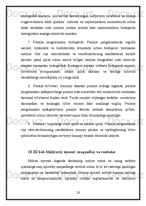 demografik omillarni, umr ko'rish davomiyligini, inflyatsiya sur'atlarini va boshqa
o'zgaruvchilarni   tahlil   qiladilar.   Aktivlar   va   majburiyatlarni   moslashtirish   uchun
badal   stavkalari   yoki   pensiya   yoshini   sozlash   kabi   majburiyatlarni   boshqarish
strategiyalari amalga oshirilishi mumkin.
7. Pensiya   jamg'armasini   boshqarish:   Pensiya   jamg'armalarida   tegishli
nazorat,   oshkoralik   va   hisobdorlikni   ta'minlash   uchun   boshqaruv   tuzilmalari
mavjud.   Ular   reja   ishtirokchilari   va   benefitsiarlarning   manfaatlarini   ko'zlab
qarorlar   qabul   qilish   uchun   mas'ul   bo'lgan   vasiylar   kengashlari   yoki   ishonchli
shaxslar tomonidan boshqariladi. Boshqaruv asoslari  risklarni boshqarish siyosati,
investitsiya   yo'riqnomalari,   oshkor   qilish   talablari   va   tartibga   soluvchi
standartlarga muvofiqlikni o'z ichiga oladi.
8. Pensiya   to'lovlari:   Jismoniy   shaxslar   pensiya   yoshiga   etganida,   pensiya
jamg'armalari nafaqaxo'rlarga pensiya yoki annuitetlar deb nomlanuvchi muntazam
daromad to'lovlarini taqdim  etadi.   Foyda miqdori to'plangan badallar, investitsiya
daromadlari   va   tanlangan   to'lov   varianti   kabi   omillarga   bog'liq.   Pensiya
jamg'armalari   nafaqaxo'rlarni   pensiya   davrida   yashash   xarajatlarini   qo'llab-
quvvatlash uchun ishonchli daromad oqimi bilan ta'minlashga qaratilgan.
9. Normativ hujjatlarga rioya qilish va nazorat qilish: Pensiya jamg'armalari
reja   ishtirokchilarining   manfaatlarini   himoya   qilishni   va   mablag'larning   to'lov
qobiliyatini ta'minlaydigan me'yoriy-huquqiy bazalar doirasida ishlaydi. 
10. III bob.Moliyaviy siyosat: maqsadlar va vositalar.
Moliya   siyosati   deganda   davlatning   moliya   tizimi   va   uning   tarkibiy
qismlariga aniq iqtisodiy maqsadlarga erishish uchun ta’sir ko‘rsatishga qaratilgan
strategiyalari   va   harakatlari   tushuniladi.   Moliya   siyosati   moliya   tizimini   tartibga
solish   va   barqarorlashtirish,   iqtisodiy   o'sishni   rag'batlantirish   va   moliyaviy
26