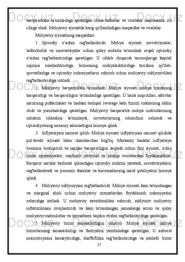barqarorlikni   ta'minlashga   qaratilgan   chora-tadbirlar   va   vositalar   majmuasini   o'z
ichiga oladi. Moliyaviy siyosatda keng qo'llaniladigan maqsadlar va vositalar:
Moliyaviy siyosatning maqsadlari:
1. Iqtisodiy   o'sishni   rag'batlantirish:   Moliya   siyosati   investitsiyalar,
tadbirkorlik   va   innovatsiyalar   uchun   qulay   muhitni   ta'minlash   orqali   iqtisodiy
o'sishni   rag'batlantirishga   qaratilgan.   U   ishlab   chiqarish   tarmoqlariga   kapital
oqimini   osonlashtirishga,   biznesning   moliyalashtirishga   kirishini   qo'llab-
quvvatlashga   va   iqtisodiy  imkoniyatlarni   oshirish   uchun   moliyaviy  inklyuzivlikni
rag'batlantirishga intiladi.
2. Moliyaviy   barqarorlikni   ta'minlash:   Moliya   siyosati   moliya   tizimining
barqarorligi  va  barqarorligini  ta'minlashga  qaratilgan.  U bank  inqirozlari,  aktivlar
narxining  pufakchalari  va  haddan  tashqari  leverage  kabi   tizimli   risklarning  oldini
olish   va   yumshatishga   qaratilgan.   Moliyaviy   barqarorlik   moliya   institutlarining
uzluksiz   ishlashini   ta'minlaydi,   investorlarning   ishonchini   oshiradi   va
iqtisodiyotning umumiy salomatligini himoya qiladi.
3. Inflyatsiyani nazorat qilish: Moliya siyosati  inflyatsiyani  nazorat qilishda
pul-kredit   siyosati   bilan   chambarchas   bog'liq.   Markaziy   banklar   inflyatsiya
bosimini   boshqarish   va   narxlar   barqarorligini   saqlash   uchun   foiz   siyosati,   ochiq
bozor   operatsiyalari,   majburiy   rezervlar   va   boshqa   vositalardan   foydalanadilar.
Barqaror   narxlar   bashorat   qilinadigan   iqtisodiy   muhitni   yaratadi,   investitsiyalarni
rag'batlantiradi   va   jismoniy   shaxslar   va   korxonalarning   xarid   qobiliyatini   himoya
qiladi.
4. Moliyaviy inklyuziyani rag'batlantirish: Moliya siyosati kam ta'minlangan
va   marginal   aholi   uchun   moliyaviy   xizmatlardan   foydalanish   imkoniyatini
oshirishga   intiladi.   U   moliyaviy   savodxonlikni   oshirish,   inklyuziv   moliyaviy
infratuzilmani   rivojlantirish   va   kam   ta'minlangan   jamoalarga   arzon   va   qulay
moliyaviy mahsulotlar va xizmatlarni taqdim etishni rag'batlantirishga qaratilgan.
5. Moliyaviy   bozor   samaradorligini   oshirish:   Moliya   siyosati   moliya
bozorlarining   samaradorligi   va   faoliyatini   yaxshilashga   qaratilgan.   U   axborot
assimetriyasini   kamaytirishga,   shaffoflikni   rag‘batlantirishga   va   adolatli   bozor
27