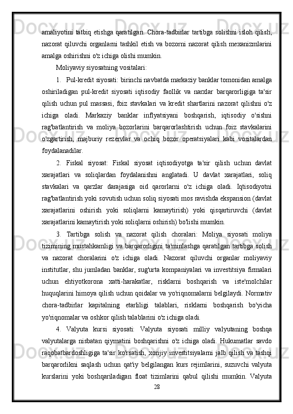 amaliyotini tatbiq etishga qaratilgan. Chora-tadbirlar  tartibga solishni  isloh qilish,
nazorat qiluvchi organlarni  tashkil  etish va bozorni nazorat qilish mexanizmlarini
amalga oshirishni o'z ichiga olishi mumkin.
Moliyaviy siyosatning vositalari:
1. Pul-kredit siyosati: birinchi navbatda markaziy banklar tomonidan amalga
oshiriladigan   pul-kredit   siyosati   iqtisodiy   faollik   va   narxlar   barqarorligiga   ta'sir
qilish   uchun   pul   massasi,   foiz   stavkalari   va   kredit   shartlarini   nazorat   qilishni   o'z
ichiga   oladi.   Markaziy   banklar   inflyatsiyani   boshqarish,   iqtisodiy   o'sishni
rag'batlantirish   va   moliya   bozorlarini   barqarorlashtirish   uchun   foiz   stavkalarini
o'zgartirish,   majburiy   rezervlar   va   ochiq   bozor   operatsiyalari   kabi   vositalardan
foydalanadilar.
2. Fiskal   siyosat:   Fiskal   siyosat   iqtisodiyotga   ta'sir   qilish   uchun   davlat
xarajatlari   va   soliqlardan   foydalanishni   anglatadi.   U   davlat   xarajatlari,   soliq
stavkalari   va   qarzlar   darajasiga   oid   qarorlarni   o'z   ichiga   oladi.   Iqtisodiyotni
rag'batlantirish yoki sovutish uchun soliq siyosati mos ravishda ekspansion (davlat
xarajatlarini   oshirish   yoki   soliqlarni   kamaytirish)   yoki   qisqartiruvchi   (davlat
xarajatlarini kamaytirish yoki soliqlarni oshirish) bo'lishi mumkin.
3. Tartibga   solish   va   nazorat   qilish   choralari:   Moliya   siyosati   moliya
tizimining  mustahkamligi   va  barqarorligini   ta'minlashga   qaratilgan  tartibga  solish
va   nazorat   choralarini   o'z   ichiga   oladi.   Nazorat   qiluvchi   organlar   moliyaviy
institutlar,   shu   jumladan   banklar,   sug'urta   kompaniyalari   va   investitsiya   firmalari
uchun   ehtiyotkorona   xatti-harakatlar,   risklarni   boshqarish   va   iste'molchilar
huquqlarini himoya qilish uchun qoidalar va yo'riqnomalarni belgilaydi. Normativ
chora-tadbirlar   kapitalning   etarliligi   talablari,   risklarni   boshqarish   bo'yicha
yo'riqnomalar va oshkor qilish talablarini o'z ichiga oladi.
4. Valyuta   kursi   siyosati:   Valyuta   siyosati   milliy   valyutaning   boshqa
valyutalarga   nisbatan   qiymatini   boshqarishni   o'z   ichiga   oladi.   Hukumatlar   savdo
raqobatbardoshligiga   ta'sir   ko'rsatish,   xorijiy   investitsiyalarni   jalb   qilish   va   tashqi
barqarorlikni   saqlash   uchun   qat'iy   belgilangan   kurs   rejimlarini,   suzuvchi   valyuta
kurslarini   yoki   boshqariladigan   float   tizimlarini   qabul   qilishi   mumkin.   Valyuta
28 