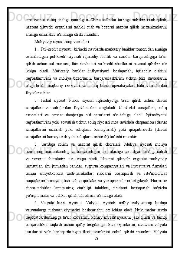 amaliyotini tatbiq etishga qaratilgan. Chora-tadbirlar  tartibga solishni  isloh qilish,
nazorat qiluvchi organlarni  tashkil  etish va bozorni nazorat qilish mexanizmlarini
amalga oshirishni o'z ichiga olishi mumkin.
Moliyaviy siyosatning vositalari:
1. Pul-kredit siyosati: birinchi navbatda markaziy banklar tomonidan amalga
oshiriladigan   pul-kredit   siyosati   iqtisodiy   faollik   va   narxlar   barqarorligiga   ta'sir
qilish   uchun   pul   massasi,   foiz   stavkalari   va   kredit   shartlarini   nazorat   qilishni   o'z
ichiga   oladi.   Markaziy   banklar   inflyatsiyani   boshqarish,   iqtisodiy   o'sishni
rag'batlantirish   va   moliya   bozorlarini   barqarorlashtirish   uchun   foiz   stavkalarini
o'zgartirish,   majburiy   rezervlar   va   ochiq   bozor   operatsiyalari   kabi   vositalardan
foydalanadilar.
2. Fiskal   siyosat:   Fiskal   siyosat   iqtisodiyotga   ta'sir   qilish   uchun   davlat
xarajatlari   va   soliqlardan   foydalanishni   anglatadi.   U   davlat   xarajatlari,   soliq
stavkalari   va   qarzlar   darajasiga   oid   qarorlarni   o'z   ichiga   oladi.   Iqtisodiyotni
rag'batlantirish yoki sovutish uchun soliq siyosati mos ravishda ekspansion (davlat
xarajatlarini   oshirish   yoki   soliqlarni   kamaytirish)   yoki   qisqartiruvchi   (davlat
xarajatlarini kamaytirish yoki soliqlarni oshirish) bo'lishi mumkin.
3. Tartibga   solish   va   nazorat   qilish   choralari:   Moliya   siyosati   moliya
tizimining  mustahkamligi   va  barqarorligini   ta'minlashga   qaratilgan  tartibga  solish
va   nazorat   choralarini   o'z   ichiga   oladi.   Nazorat   qiluvchi   organlar   moliyaviy
institutlar,   shu   jumladan   banklar,   sug'urta   kompaniyalari   va   investitsiya   firmalari
uchun   ehtiyotkorona   xatti-harakatlar,   risklarni   boshqarish   va   iste'molchilar
huquqlarini himoya qilish uchun qoidalar va yo'riqnomalarni belgilaydi. Normativ
chora-tadbirlar   kapitalning   etarliligi   talablari,   risklarni   boshqarish   bo'yicha
yo'riqnomalar va oshkor qilish talablarini o'z ichiga oladi.
4. Valyuta   kursi   siyosati:   Valyuta   siyosati   milliy   valyutaning   boshqa
valyutalarga   nisbatan   qiymatini   boshqarishni   o'z   ichiga   oladi.   Hukumatlar   savdo
raqobatbardoshligiga   ta'sir   ko'rsatish,   xorijiy   investitsiyalarni   jalb   qilish   va   tashqi
barqarorlikni   saqlash   uchun   qat'iy   belgilangan   kurs   rejimlarini,   suzuvchi   valyuta
kurslarini   yoki   boshqariladigan   float   tizimlarini   qabul   qilishi   mumkin.   Valyuta
28