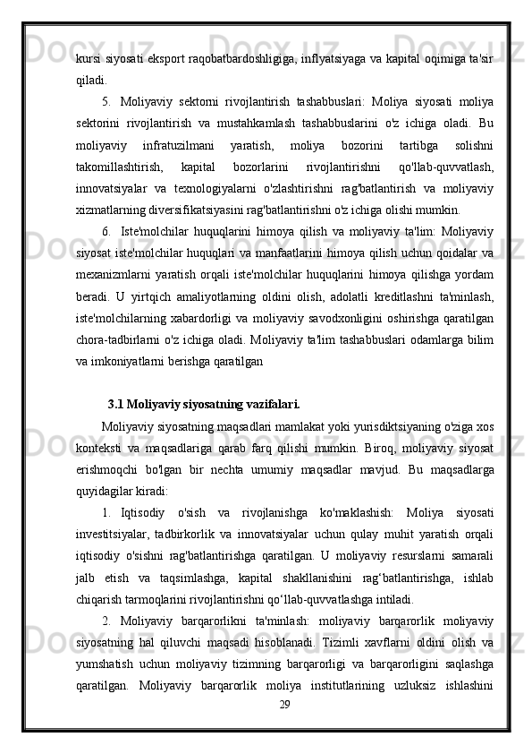 kursi  siyosati  eksport raqobatbardoshligiga, inflyatsiyaga va kapital oqimiga ta'sir
qiladi.
5. Moliyaviy   sektorni   rivojlantirish   tashabbuslari:   Moliya   siyosati   moliya
sektorini   rivojlantirish   va   mustahkamlash   tashabbuslarini   o'z   ichiga   oladi.   Bu
moliyaviy   infratuzilmani   yaratish,   moliya   bozorini   tartibga   solishni
takomillashtirish,   kapital   bozorlarini   rivojlantirishni   qo'llab-quvvatlash,
innovatsiyalar   va   texnologiyalarni   o'zlashtirishni   rag'batlantirish   va   moliyaviy
xizmatlarning diversifikatsiyasini rag'batlantirishni o'z ichiga olishi mumkin.
6. Iste'molchilar   huquqlarini   himoya   qilish   va   moliyaviy   ta'lim:   Moliyaviy
siyosat   iste'molchilar  huquqlari   va  manfaatlarini  himoya  qilish   uchun  qoidalar  va
mexanizmlarni   yaratish   orqali   iste'molchilar   huquqlarini   himoya   qilishga   yordam
beradi.   U   yirtqich   amaliyotlarning   oldini   olish,   adolatli   kreditlashni   ta'minlash,
iste'molchilarning   xabardorligi   va   moliyaviy   savodxonligini   oshirishga   qaratilgan
chora-tadbirlarni  o'z   ichiga  oladi.  Moliyaviy  ta'lim   tashabbuslari  odamlarga  bilim
va imkoniyatlarni berishga qaratilgan
3.1 Moliyaviy siyosatning vazifalari.
Moliyaviy siyosatning maqsadlari mamlakat yoki yurisdiktsiyaning o'ziga xos
konteksti   va   maqsadlariga   qarab   farq   qilishi   mumkin.   Biroq,   moliyaviy   siyosat
erishmoqchi   bo'lgan   bir   nechta   umumiy   maqsadlar   mavjud.   Bu   maqsadlarga
quyidagilar kiradi:
1. Iqtisodiy   o'sish   va   rivojlanishga   ko'maklashish:   Moliya   siyosati
investitsiyalar,   tadbirkorlik   va   innovatsiyalar   uchun   qulay   muhit   yaratish   orqali
iqtisodiy   o'sishni   rag'batlantirishga   qaratilgan.   U   moliyaviy   resurslarni   samarali
jalb   etish   va   taqsimlashga,   kapital   shakllanishini   rag‘batlantirishga,   ishlab
chiqarish tarmoqlarini rivojlantirishni qo‘llab-quvvatlashga intiladi.
2. Moliyaviy   barqarorlikni   ta'minlash:   moliyaviy   barqarorlik   moliyaviy
siyosatning   hal   qiluvchi   maqsadi   hisoblanadi.   Tizimli   xavflarni   oldini   olish   va
yumshatish   uchun   moliyaviy   tizimning   barqarorligi   va   barqarorligini   saqlashga
qaratilgan.   Moliyaviy   barqarorlik   moliya   institutlarining   uzluksiz   ishlashini
29