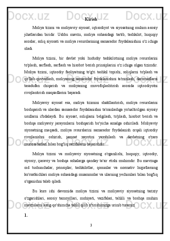 Kirish
Moliya tizimi va moliyaviy siyosat, iqtisodiyot va siyosatning muhim asosiy
jihatlaridan   biridir.   Ushbu   mavzu,   moliya   sohasidagi   tartib,   tashkilot,   huquqiy
asoslar, soliq siyosati va moliya resurslarining samarador foydalanishini o'z ichiga
oladi.
Moliya   tizimi,   bir   davlat   yoki   hududiy   tashkilotning   moliya   resurslarini
to'plash, sarflash, sarflash va hisobot berish prinsiplarini o'z ichiga olgan tizimdir.
Moliya   tizimi,   iqtisodiy   faoliyatning   to'g'ri   tashkil   topishi,   soliqlarni   to'plash   va
qo'llab-quvvatlash, moliyaning samarador  foydalanishini  ta'minlash,  daromadlarni
tasadufan   chiqarish   va   moliyaning   muvofiqlashtirish   asosida   iqtisodiyotni
rivojlantirish maqsadlarini bajaradi.
Moliyaviy   siyosat   esa,   moliya   tizimini   shakllantirish,   moliya   resurslarini
boshqarish va ulardan samarador foydalanishni  ta'minlashga yo'naltirilgan siyosiy
usullarni   ifodalaydi.   Bu   siyosat,   soliqlarni   belgilash,   to'plash,   hisobot   berish   va
boshqa   moliyaviy   jarayonlarni   boshqarish   bo'yicha   amalga   oshiriladi.   Moliyaviy
siyosatning   maqsadi,   moliya   resurslarini   samarador   foydalanish   orqali   iqtisodiy
rivojlanishni   oshirish,   jamoat   xayotini   yaxshilash   va   davlatning   o'zaro
munosabatlari bilan bog'liq vazifalarni bajarishdir.
Moliya   tizimi   va   moliyaviy   siyosatning   o'rganilishi,   huquqiy,   iqtisodiy,
siyosiy,   ijaraviy   va   boshqa   sohalarga   qanday   ta'sir   etishi   muhimdir.   Bu   mavzuga
oid   tushunchalar,   prinsiplar,   tashkilotlar,   qonunlar   va   normativ   hujjatlarning
ko'rsatkichlari moliya sohasidagi muammolar va ularning yechimlari bilan bog'liq
o'rganishni talab qiladi.
Bu   kurs   ishi   davomida   moliya   tizimi   va   moliyaviy   siyosatning   tarixiy
o'zgarishlari,   asosiy   tamoyillari,   mohiyati,   vazifalari,   tahlili   va   boshqa   muhim
mavzularni keng-qo'shimcha tahlil qilib o'tirishimizga urinib turamiz.
1.
3