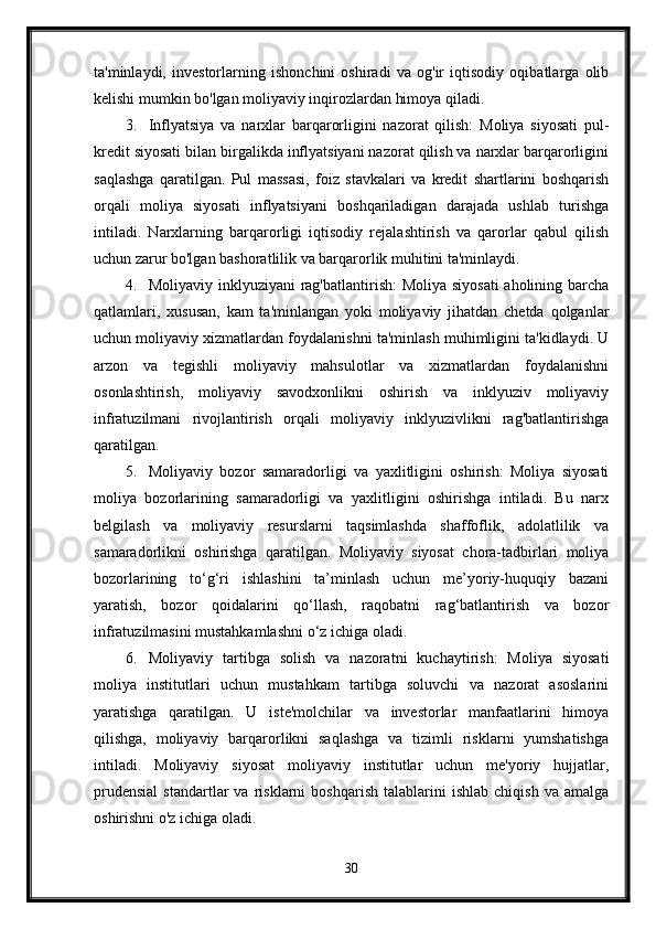 ta'minlaydi,   investorlarning   ishonchini   oshiradi   va   og'ir   iqtisodiy   oqibatlarga   olib
kelishi mumkin bo'lgan moliyaviy inqirozlardan himoya qiladi.
3. Inflyatsiya   va   narxlar   barqarorligini   nazorat   qilish:   Moliya   siyosati   pul-
kredit siyosati bilan birgalikda inflyatsiyani nazorat qilish va narxlar barqarorligini
saqlashga   qaratilgan.   Pul   massasi,   foiz   stavkalari   va   kredit   shartlarini   boshqarish
orqali   moliya   siyosati   inflyatsiyani   boshqariladigan   darajada   ushlab   turishga
intiladi.   Narxlarning   barqarorligi   iqtisodiy   rejalashtirish   va   qarorlar   qabul   qilish
uchun zarur bo'lgan bashoratlilik va barqarorlik muhitini ta'minlaydi.
4. Moliyaviy inklyuziyani  rag'batlantirish:  Moliya siyosati  aholining barcha
qatlamlari,   xususan,   kam   ta'minlangan   yoki   moliyaviy   jihatdan   chetda   qolganlar
uchun moliyaviy xizmatlardan foydalanishni ta'minlash muhimligini ta'kidlaydi. U
arzon   va   tegishli   moliyaviy   mahsulotlar   va   xizmatlardan   foydalanishni
osonlashtirish,   moliyaviy   savodxonlikni   oshirish   va   inklyuziv   moliyaviy
infratuzilmani   rivojlantirish   orqali   moliyaviy   inklyuzivlikni   rag'batlantirishga
qaratilgan.
5. Moliyaviy   bozor   samaradorligi   va   yaxlitligini   oshirish:   Moliya   siyosati
moliya   bozorlarining   samaradorligi   va   yaxlitligini   oshirishga   intiladi.   Bu   narx
belgilash   va   moliyaviy   resurslarni   taqsimlashda   shaffoflik,   adolatlilik   va
samaradorlikni   oshirishga   qaratilgan.   Moliyaviy   siyosat   chora-tadbirlari   moliya
bozorlarining   to‘g‘ri   ishlashini   ta’minlash   uchun   me’yoriy-huquqiy   bazani
yaratish,   bozor   qoidalarini   qo‘llash,   raqobatni   rag‘batlantirish   va   bozor
infratuzilmasini mustahkamlashni o‘z ichiga oladi.
6. Moliyaviy   tartibga   solish   va   nazoratni   kuchaytirish:   Moliya   siyosati
moliya   institutlari   uchun   mustahkam   tartibga   soluvchi   va   nazorat   asoslarini
yaratishga   qaratilgan.   U   iste'molchilar   va   investorlar   manfaatlarini   himoya
qilishga,   moliyaviy   barqarorlikni   saqlashga   va   tizimli   risklarni   yumshatishga
intiladi.   Moliyaviy   siyosat   moliyaviy   institutlar   uchun   me'yoriy   hujjatlar,
prudensial   standartlar   va   risklarni   boshqarish   talablarini   ishlab   chiqish   va   amalga
oshirishni o'z ichiga oladi.
30 