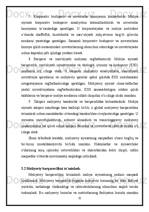 7. Korporativ   boshqaruv   va   investorlar   himoyasini   kuchaytirish:   Moliya
siyosati   korporativ   boshqaruv   amaliyotini   takomillashtirish   va   investorlar
himoyasini   ta’minlashga   qaratilgan.   U   korporatsiyalar   va   moliya   institutlari
o rtasida   shaffoflik,   hisobdorlik   va   mas uliyatli   xulq-atvorni   targ ib   qiluvchiʻ ʼ ʻ
asoslarni   yaratishga   qaratilgan.   Samarali   korporativ   boshqaruv   va   investorlarni
himoya qilish mexanizmlari investorlarning ishonchini oshirishga va investitsiyalar
uchun kapitalni jalb qilishga yordam beradi.
8. Barqaror   va   mas'uliyatli   moliyani   rag'batlantirish:   Moliya   siyosati
barqarorlik,   mas'uliyatli   investitsiyalar   va   ekologik,   ijtimoiy   va   boshqaruv   (ESG)
omillarini   o'z   ichiga   oladi.   U   barqaror   moliyaviy   amaliyotlarni,   mas'uliyatli
investitsiya   qarorlarini   va   moliyaviy   qarorlar   qabul   qilishda   ESG   mulohazalari
integratsiyasini   rag'batlantirishga   qaratilgan.   Moliyaviy   siyosat   chora-tadbirlari
yashil   investitsiyalarni   rag'batlantirishni,   ESG   samaradorligini   oshkor   qilish
talablarini va barqaror moliya asoslarini ishlab chiqishni o'z ichiga olishi mumkin.
9. Xalqaro   moliyaviy   hamkorlik   va   barqarorlikka   ko'maklashish:   Moliya
siyosati   xalqaro   maydonga   ham   taalluqli   bo'lib,   u   global   moliyaviy   barqarorlikni
ta'minlash uchun mamlakatlar o'rtasidagi hamkorlikni rivojlantirishga qaratilgan. U
siyosatni   muvofiqlashtirish,   axborot   almashish   va   transchegaraviy   moliyaviy
muammolarni hal qilish uchun xalqaro forumlar va institutlarda ishtirok etishni o'z
ichiga oladi.
Shuni   ta'kidlash   kerakki,   moliyaviy   siyosatning   maqsadlari   o'zaro   bog'liq   va
bir-birini   mustahkamlovchi   bo'lishi   mumkin.   Hukumatlar   va   siyosatchilar
o'zlarining   aniq   iqtisodiy   ustuvorliklari   va   sharoitlaridan   kelib   chiqib,   ushbu
maqsadlar o'rtasida muvozanatni saqlashga intilishadi.
3.2  Moliyaviy   barqarorlikni   ta ’ minlash .
Moliyaviy   barqarorlikni   ta'minlash   moliya   siyosatining   muhim   maqsadi
hisoblanadi. Moliyaviy barqarorlik deganda moliyaviy tizimning bir tekis faoliyat
yuritishi,   zarbalarga   chidamliligi   va   ishtirokchilarning   ishonchini   saqlab   turishi
tushuniladi.   Bu   moliyaviy   bozorlar   va   institutlarning   faoliyatini   buzishi   mumkin
31
