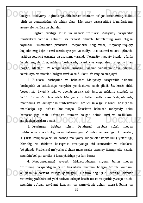 bo'lgan,   moliyaviy   inqirozlarga   olib   kelishi   mumkin   bo'lgan   xatarlarning   oldini
olish   va   yumshatishni   o'z   ichiga   oladi.   Moliyaviy   barqarorlikni   ta'minlashning
asosiy elementlari va choralari:
1. Sog'lom   tartibga   solish   va   nazorat   tizimlari:   Moliyaviy   barqarorlik
mustahkam   tartibga   soluvchi   va   nazorat   qiluvchi   tizimlarning   mavjudligiga
tayanadi.   Hukumatlar   prudensial   me'yorlarni   belgilovchi,   me'yoriy-huquqiy
hujjatlarning   bajarilishini   ta'minlaydigan   va   moliya   institutlarini   nazorat   qiluvchi
tartibga soluvchi organlar va asoslarni yaratadi. Normativ-huquqiy bazalar odatda
kapitalning etarliligi, risklarni boshqarish, likvidlik va korporativ boshqaruv bilan
bog'liq   talablarni   o'z   ichiga   oladi.   Samarali   nazorat   qoidalarga   rioya   qilishni
ta'minlaydi va mumkin bo'lgan xavf va zaifliklarni o'z vaqtida aniqlaydi.
2. Risklarni   boshqarish   va   baholash:   Moliyaviy   barqarorlik   risklarni
boshqarish   va   baholashga   kompleks   yondashuvni   talab   qiladi.   Bu   kredit   riski,
bozor   riski,   likvidlik   riski   va   operatsion   risk   kabi   turli   xil   risklarni   kuzatish   va
tahlil   qilishni   o'z   ichiga   oladi.   Moliyaviy   institutlar   xavflarni   aniqlash,   o'lchash,
monitoring   va   kamaytirish   strategiyalarini   o'z   ichiga   olgan   risklarni   boshqarish
tizimlariga   ega   bo'lishi   kutilmoqda.   Xatarlarni   baholash   moliyaviy   tizim
barqarorligiga   ta'sir   ko'rsatishi   mumkin   bo'lgan   tizimli   xavf   va   zaifliklarni
aniqlashga yordam beradi.
3. Prudensial   tartibga   solish:   Prudensial   tartibga   solish   moliya
institutlarining xavfsizligi  va mustahkamligini ta'minlashga qaratilgan. U banklar,
sug urta   kompaniyalari   va   boshqa   moliyaviy   sub yektlar   kapitalining   yetarliligi,ʻ ʼ
likvidligi   va   risklarni   boshqarish   amaliyotiga   oid   standartlar   va   talablarni
belgilaydi. Prudensial  me'yorlar  alohida  muassasalar  umumiy tizimga olib kelishi
mumkin bo'lgan xavflarni kamaytirishga yordam beradi.
4. Makroprudensial   siyosat:   Makroprudensial   siyosat   butun   moliya
tizimining   barqarorligiga   ta'sir   ko'rsatishi   mumkin   bo'lgan   tizimli   xavflarni
aniqlash   va   bartaraf   etishga   qaratilgan.   U   o'zaro   bog'liqlik,   leverage,   aktivlar
narxining pufakchalari yoki haddan tashqari kredit o'sishi natijasida yuzaga kelishi
mumkin   bo'lgan   xavflarni   kuzatish   va   kamaytirish   uchun   chora-tadbirlar   va
32 